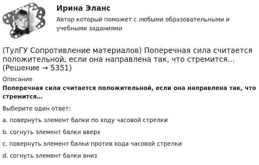      
          Описание
          Поперечная сила считается положительной, если она направлена так, что стремится…Выберите один ответ:a. повернуть элемент балки по ходу часовой стрелкиb. согнуть элемент балки вверхc. повернуть элемент балки против хода часовой стрелкиd. согнуть элемент балки вниз  
            
            
            💯 ТулГУ Сопротивление материалов (ответы на тест, январь 2023)(ТулГУ Сопротивление материалов) Поперечная сила считается положительной, если она направлена так, что стремится…💯 ТулГУ Сопротивление материалов (правильные ответы на тест)(ТулГУ Сопротивление материалов) При внецентренном сжатии массивного бруса нейтральная ось…(ТулГУ Сопротивление материалов) При какой форме поперечного сечения балки, она не будет испытывать косого изгиба при действии силы, направленной под углом к главной центральной оси.(ТулГУ Сопротивление материалов) При плоском косом изгибе изогнутая ось балки…(ТулГУ Сопротивление материалов) Прямой брус постоянного сечения площадью А растянут вдоль оси силами P, приложенными по концам. Чему равно нормальное напряжение ((в сечении, нормаль к которому составляет угол ( = 300с продольной осью бруса(ТулГУ Сопротивление материалов) Какая из двух приведенных диаграмм растяжения малоуглеродистой стали является истинной диаграммой?(ТулГУ Сопротивление материалов) Какие силовые факторы в сечениях возникают при косом и пространственном изгибе?(ТулГУ Сопротивление материалов) Как изменится напряжение в точке А, если к брусу дополнительно приложить силу P1?(ТулГУ Сопротивление материалов) Напряжение в сечении I-I равно: (нулю // F/A // 2F/A // - F/A)(ТулГУ Сопротивление материалов) Напряжение в точке А равно:(ТулГУ Сопротивление материалов) Опасным с точки зрения оценки прочности для показанной балки является сечение...💯 ТулГУ Сопротивление материалов (ответы на тест, апрель 2023)