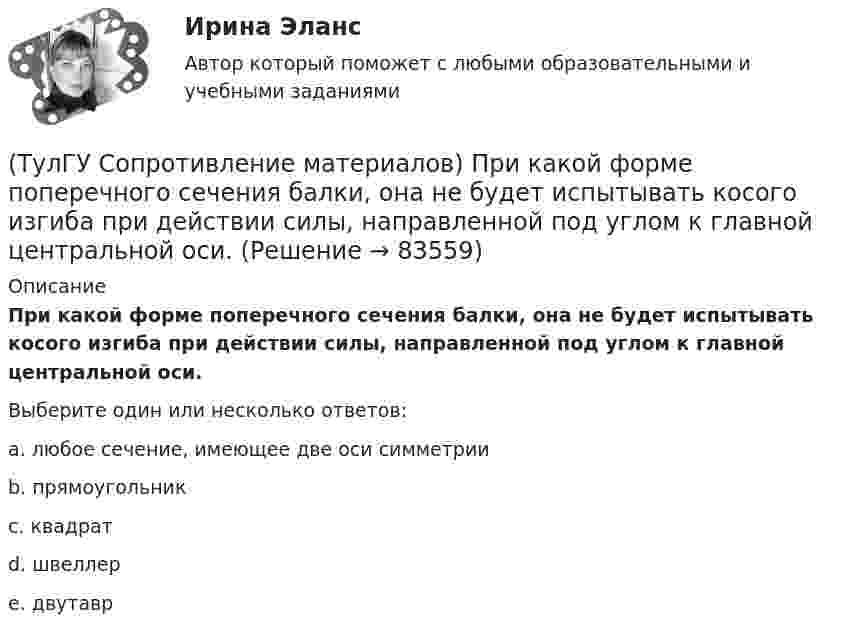     
            Описание
            При какой форме поперечного сечения балки, она не будет испытывать косого изгиба при действии силы, направленной под углом к главной центральной оси.Выберите один или несколько ответов:a. любое сечение, имеющее две оси симметрии b. прямоугольник c. квадрат d. швеллер e. двутавр    
            
            
            (ТулГУ Сопротивление материалов) При внецентренном сжатии массивного бруса нейтральная ось…(ТулГУ Сопротивление материалов) При какой форме поперечного сечения балки, она не будет испытывать косого изгиба при действии силы, направленной под углом к главной центральной оси.(ТулГУ Сопротивление материалов) При плоском косом изгибе изогнутая ось балки…(ТулГУ Сопротивление материалов) Прямой брус постоянного сечения площадью А растянут вдоль оси силами P, приложенными по концам. Чему равно нормальное напряжение ((в сечении, нормаль к которому составляет угол ( = 300с продольной осью бруса(ТулГУ Сопротивление материалов) Сила, растягивающая цилиндрическую пружину, увеличилась в 2 раза. Чтобы обеспечить прочность необходимо радиус витка пружины...(ТулГУ Сопротивление материалов) Укажите формулу нормальных напряжений в поперечных сечениях стержня, растянутого осевой силой(ТулГУ Сопротивление материалов) Чему равны напряжения в точке D балки, вызванные моментом М, если в сечении АВ напряжения в точке С равны 4 МПа?(ТулГУ Сопротивление материалов) Напряжение в сечении I-I равно: (нулю // F/A // 2F/A // - F/A)(ТулГУ Сопротивление материалов) Напряжение в точке А равно:(ТулГУ Сопротивление материалов) Опасным с точки зрения оценки прочности для показанной балки является сечение...💯 ТулГУ Сопротивление материалов (ответы на тест, апрель 2023)💯 ТулГУ Сопротивление материалов (ответы на тест, декабрь 2022)💯 ТулГУ Сопротивление материалов (ответы на тест, январь 2023)(ТулГУ Сопротивление материалов) Поперечная сила считается положительной, если она направлена так, что стремится…