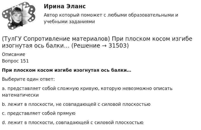      
          Описание
          Вопрос 151При плоском косом изгибе изогнутая ось балки…Выберите один ответ:a. представляет собой сложную кривую, которую невозможно описать математически b. лежит в плоскости, не совпадающей с силовой плоскостью c. представляет собой прямую d. лежит в плоскости, совпадающей с силовой плоскостью   
            
            
            (ТулГУ Сопротивление материалов) При какой форме поперечного сечения балки, она не будет испытывать косого изгиба при действии силы, направленной под углом к главной центральной оси.(ТулГУ Сопротивление материалов) При плоском косом изгибе изогнутая ось балки…(ТулГУ Сопротивление материалов) Прямой брус постоянного сечения площадью А растянут вдоль оси силами P, приложенными по концам. Чему равно нормальное напряжение ((в сечении, нормаль к которому составляет угол ( = 300с продольной осью бруса(ТулГУ Сопротивление материалов) Сила, растягивающая цилиндрическую пружину, увеличилась в 2 раза. Чтобы обеспечить прочность необходимо радиус витка пружины...(ТулГУ Сопротивление материалов) Укажите формулу нормальных напряжений в поперечных сечениях стержня, растянутого осевой силой(ТулГУ Сопротивление материалов) Чему равны напряжения в точке D балки, вызванные моментом М, если в сечении АВ напряжения в точке С равны 4 МПа?(ТулГУ) Состояние измерений, когда их результаты выражены в узаконенных единицах, а погрешности известны с заданной вероятностью и не выходят за установленные пределы, это:(ТулГУ Сопротивление материалов) Напряжение в точке А равно:(ТулГУ Сопротивление материалов) Опасным с точки зрения оценки прочности для показанной балки является сечение...💯 ТулГУ Сопротивление материалов (ответы на тест, апрель 2023)💯 ТулГУ Сопротивление материалов (ответы на тест, декабрь 2022)💯 ТулГУ Сопротивление материалов (ответы на тест, январь 2023)(ТулГУ Сопротивление материалов) Поперечная сила считается положительной, если она направлена так, что стремится…💯 ТулГУ Сопротивление материалов (правильные ответы на тест)