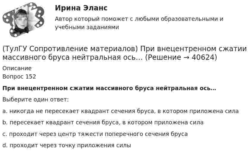      
          Описание
          Вопрос 152При внецентренном сжатии массивного бруса нейтральная ось…Выберите один ответ:a. никогда не пересекает квадрант сечения бруса, в котором приложена сила b. пересекает квадрант сечения бруса, в котором приложена сила c. проходит через центр тяжести поперечного сечения бруса d. проходит через точку приложения силы   
            
            
            💯 ТулГУ Сопротивление материалов (правильные ответы на тест)(ТулГУ Сопротивление материалов) При внецентренном сжатии массивного бруса нейтральная ось…(ТулГУ Сопротивление материалов) При какой форме поперечного сечения балки, она не будет испытывать косого изгиба при действии силы, направленной под углом к главной центральной оси.(ТулГУ Сопротивление материалов) При плоском косом изгибе изогнутая ось балки…(ТулГУ Сопротивление материалов) Прямой брус постоянного сечения площадью А растянут вдоль оси силами P, приложенными по концам. Чему равно нормальное напряжение ((в сечении, нормаль к которому составляет угол ( = 300с продольной осью бруса(ТулГУ Сопротивление материалов) Сила, растягивающая цилиндрическую пружину, увеличилась в 2 раза. Чтобы обеспечить прочность необходимо радиус витка пружины...(ТулГУ Сопротивление материалов) Укажите формулу нормальных напряжений в поперечных сечениях стержня, растянутого осевой силой(ТулГУ Сопротивление материалов) Как изменится напряжение в точке А, если к брусу дополнительно приложить силу P1?(ТулГУ Сопротивление материалов) Напряжение в сечении I-I равно: (нулю // F/A // 2F/A // - F/A)(ТулГУ Сопротивление материалов) Напряжение в точке А равно:(ТулГУ Сопротивление материалов) Опасным с точки зрения оценки прочности для показанной балки является сечение...💯 ТулГУ Сопротивление материалов (ответы на тест, апрель 2023)💯 ТулГУ Сопротивление материалов (ответы на тест, декабрь 2022)💯 ТулГУ Сопротивление материалов (ответы на тест, январь 2023)