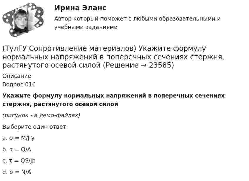    
          Описание
          Вопрос 016Укажите формулу нормальных напряжений в поперечных сечениях стержня, растянутого осевой силой(рисунок - в демо-файлах)Выберите один ответ:a. σ = M/J y b. τ = Q/A c. τ = QS/Jb d. σ = N/A   
            
            
            (ТулГУ Сопротивление материалов) Сила, растягивающая цилиндрическую пружину, увеличилась в 2 раза. Чтобы обеспечить прочность необходимо радиус витка пружины...(ТулГУ Сопротивление материалов) Укажите формулу нормальных напряжений в поперечных сечениях стержня, растянутого осевой силой(ТулГУ Сопротивление материалов) Чему равны напряжения в точке D балки, вызванные моментом М, если в сечении АВ напряжения в точке С равны 4 МПа?(ТулГУ) Состояние измерений, когда их результаты выражены в узаконенных единицах, а погрешности известны с заданной вероятностью и не выходят за установленные пределы, это:💯 ТулГУ Социальные и политические институты и процессы в современном обществе (ответы на тест, июнь 2023)💯 ТулГУ Социальные и политические институты и процессы в современном обществе (ответы на тест, ноябрь 2022)💯 ТулГУ Социальные и политические институты и процессы в современном обществе (ответы на тест, октябрь 2022)💯 ТулГУ Сопротивление материалов (ответы на тест, декабрь 2022)💯 ТулГУ Сопротивление материалов (ответы на тест, январь 2023)(ТулГУ Сопротивление материалов) Поперечная сила считается положительной, если она направлена так, что стремится…💯 ТулГУ Сопротивление материалов (правильные ответы на тест)(ТулГУ Сопротивление материалов) При внецентренном сжатии массивного бруса нейтральная ось…(ТулГУ Сопротивление материалов) При какой форме поперечного сечения балки, она не будет испытывать косого изгиба при действии силы, направленной под углом к главной центральной оси.(ТулГУ Сопротивление материалов) При плоском косом изгибе изогнутая ось балки…