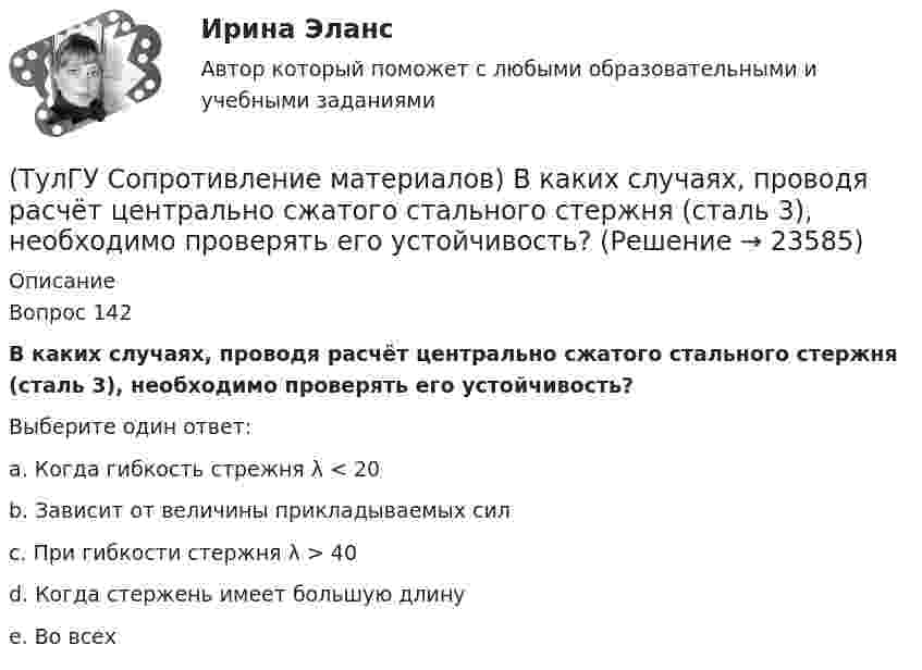      
          Описание
          Вопрос 142В каких случаях, проводя расчёт центрально сжатого стального стержня (сталь 3), необходимо проверять его устойчивость?Выберите один ответ:a. Когда гибкость стрежня λ < 20b. Зависит от величины прикладываемых силc. При гибкости стержня λ > 40d. Когда стержень имеет большую длинуe. Во всех  
            
            
            (ТулГУ Сопротивление материалов) Брус кольцевого сечения скручивается моментами М, приложенными по концам. Изменится ли максимальное напряжение (max, если длину бруса увеличить вдвое?(ТулГУ Сопротивление материалов) В каких случаях, проводя расчёт центрально сжатого стального стержня (сталь 3), необходимо проверять его устойчивость?(ТулГУ Сопротивление материалов) Диаграмма сжатия серого чугуна имеет вид…(ТулГУ Сопротивление материалов) Закон Гука при осевом растяжении – сжатии устанавливает зависимость между:(ТулГУ Сопротивление материалов) Изгибающий момент в сечении I равен по абсолютной величине…(ТулГУ Сопротивление материалов) Изменится ли величина критической силы для круглого стержня, если в нём просверлить отверстие диаметром d=0,4D (D- наружный диаметр)?(ТулГУ Сопротивление материалов) Исходя из прочностного расчёта ([σ] = R = 9 МПа) размер b должен быть назначен…(ТулГУ Современные информационные технологии) Что можно выполнить только в условиях локальной вычислительной сети?💯 ТулГУ Современные методы расчета строительных конструкций (ответы на тест, май 2023)💯 ТулГУ Современные методы расчета строительных конструкций (ответы на тест, март 2023)💯 ТулГУ Современные методы расчета строительных конструкций (ответы на тест, сентябрь 2022)💯 ТулГУ Современные методы расчета строительных конструкций (ответы на тест, февраль 2023)💯 ТулГУ Современные методы расчета строительных конструкций (правильные ответы на тест)💯 ТулГУ Современные методы расчета строительных конструкций (правильные ответы на тест, август 2023)