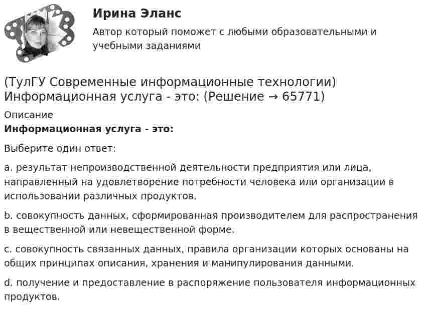      
            Описание
            Информационная услуга - это:Выберите один ответ:a. результат непроизводственной деятельности предприятия или лица, направленный на удовлетворение потребности человека или организации в использовании различных продуктов. b. совокупность данных, сформированная производителем для распространения в вещественной или невещественной форме. c. совокупность связанных данных, правила организации которых основаны на общих принципах описания, хранения и манипулирования данными. d. получение и предоставление в распоряжение пользователя информационных продуктов.    
            
            
            (ТулГУ Современные информационные технологии) Информационная модель (ИМ), являясь … аналогом, так же переживает все стадии ЖЦ:(ТулГУ Современные информационные технологии) Информационная услуга - это:(ТулГУ Современные информационные технологии) Информация аналоговая – это(ТулГУ Современные информационные технологии) Какое определение информационной системы приведено в Федеральном законе «Об информации, информатизации и защите информации»(ТулГУ Современные информационные технологии) Контроллеры верхнего уровня называются(ТулГУ Современные информационные технологии) Кэш(ТулГУ Современные информационные технологии) Открытая система - это система,(ТулГУ Современные информационные технологии) В Scilab имена математических констант начинаются символом(ТулГУ Современные информационные технологии) Векторная графика обеспечивает построение…(ТулГУ Современные информационные технологии) Витая пара – это(ТулГУ Современные информационные технологии) Где используется метод конечных элементов:(ТулГУ Современные информационные технологии) Гипертекст – это…(ТулГУ Современные информационные технологии) Делегирование уровней доступа для разного круга лиц, участвующих в процессе взаимодействия при создании объекта обеспечивает чёткость и актуальность полученных данных для каждой задачи так ли это:(ТулГУ Современные информационные технологии) Инкапсуляция в технологии - COM/DCOMозначает, что