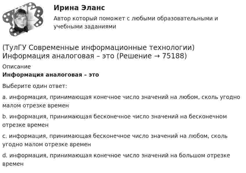      
            Описание
            Информация аналоговая – этоВыберите один ответ:a. информация, принимающая конечное число значений на любом, сколь угодно малом отрезке времен b. информация, принимающая бесконечное число значений на бесконечном отрезке времен c. информация, принимающая бесконечное число значений на любом, сколь угодно малом отрезке времен d. информация, принимающая конечное число значений на большом отрезке времен    
            
            
            (ТулГУ Современные информационные технологии) Информационная услуга - это:(ТулГУ Современные информационные технологии) Информация аналоговая – это(ТулГУ Современные информационные технологии) Какое определение информационной системы приведено в Федеральном законе «Об информации, информатизации и защите информации»(ТулГУ Современные информационные технологии) Контроллеры верхнего уровня называются(ТулГУ Современные информационные технологии) Кэш(ТулГУ Современные информационные технологии) Открытая система - это система,(ТулГУ Современные информационные технологии) Платформа – это(ТулГУ Современные информационные технологии) Векторная графика обеспечивает построение…(ТулГУ Современные информационные технологии) Витая пара – это(ТулГУ Современные информационные технологии) Где используется метод конечных элементов:(ТулГУ Современные информационные технологии) Гипертекст – это…(ТулГУ Современные информационные технологии) Делегирование уровней доступа для разного круга лиц, участвующих в процессе взаимодействия при создании объекта обеспечивает чёткость и актуальность полученных данных для каждой задачи так ли это:(ТулГУ Современные информационные технологии) Инкапсуляция в технологии - COM/DCOMозначает, что(ТулГУ Современные информационные технологии) Инструмент для редактирования блочных диаграмм и симуляции