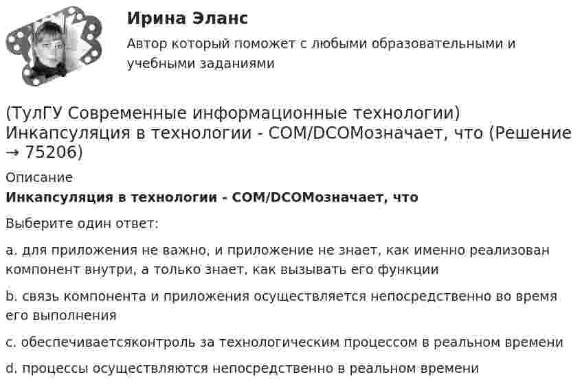      
            Описание
            Инкапсуляция в технологии - COM/DCOMозначает, чтоВыберите один ответ:a. для приложения не важно, и приложение не знает, как именно реализован компонент внутри, а только знает, как вызывать его функции b. связь компонента и приложения осуществляется непосредственно во время его выполнения c. обеспечиваетсяконтроль за технологическим процессом в реальном времени d. процессы осуществляются непосредственно в реальном времени    
            
            
            (ТулГУ Современные информационные технологии) Делегирование уровней доступа для разного круга лиц, участвующих в процессе взаимодействия при создании объекта обеспечивает чёткость и актуальность полученных данных для каждой задачи так ли это:(ТулГУ Современные информационные технологии) Инкапсуляция в технологии - COM/DCOMозначает, что(ТулГУ Современные информационные технологии) Инструмент для редактирования блочных диаграмм и симуляции(ТулГУ Современные информационные технологии) Информационная модель (ИМ), являясь … аналогом, так же переживает все стадии ЖЦ:(ТулГУ Современные информационные технологии) Информационная услуга - это:(ТулГУ Современные информационные технологии) Информация аналоговая – это(ТулГУ Современные информационные технологии) Какое определение информационной системы приведено в Федеральном законе «Об информации, информатизации и защите информации»(ТулГУ Современные информационные технологии) USB–это(ТулГУ Современные информационные технологии) Алармы Hi и HiHi возникают(ТулГУ Современные информационные технологии) Безопасность компьютерных систем — это …(ТулГУ Современные информационные технологии) В Scilab имена математических констант начинаются символом(ТулГУ Современные информационные технологии) Векторная графика обеспечивает построение…(ТулГУ Современные информационные технологии) Витая пара – это(ТулГУ Современные информационные технологии) Где используется метод конечных элементов: