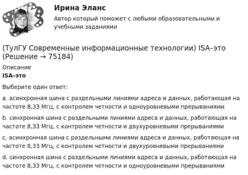      
            Описание
            ISA–этоВыберите один ответ:a. асинхронная шина с раздельными линиями адреса и данных, работающая на частоте 8,33 Мгц, с контролем четности и одноуровневыми прерываниями b. синхронная шина с раздельными линиями адреса и данных, работающая на частоте 8,33 Мгц, с контролем четности и двухуровневыми прерываниями c. асинхронная шина с раздельными линиями адреса и данных, работающая на частоте 8,33 Мгц, с контролем четности и двухуровневыми прерываниями d. синхронная шина с раздельными линиями адреса и данных, работающая на частоте 8,33 Мгц, с контролем четности и одноуровневыми прерываниями    
            
            
            (ТулГУ Современные информационные технологии) Front Page — это средство . . .(ТулГУ Современные информационные технологии) ISA–это(ТулГУ Современные информационные технологии) Mainframe–это(ТулГУ Современные информационные технологии) OPCDataAccess–это(ТулГУ Современные информационные технологии) OPC-клиент –это(ТулГУ Современные информационные технологии) PCMCIA–это(ТулГУ Современные информационные технологии) POSIX–это(ТулГУ Современные IT-технологии 2) Что включает в себя пользовательский интерфейс:(ТулГУ Современные IT-технологии 2) Что входит в прикладное ПО общего назначения(ТулГУ Современные IT-технологии 2) Что обрабатывают информационные системы, называемые экспертными системами:(ТулГУ Современные IT-технологии 2) Что относится к службам Интернет(ТулГУ Современные IT-технологии 2) Что такое процесс кодирования данных(ТулГУ Современные IT-технологии 2) Что такое семантическое сжатие информации:(ТулГУ Современные информационные технологии) ACCESS реализует — … структуру данных