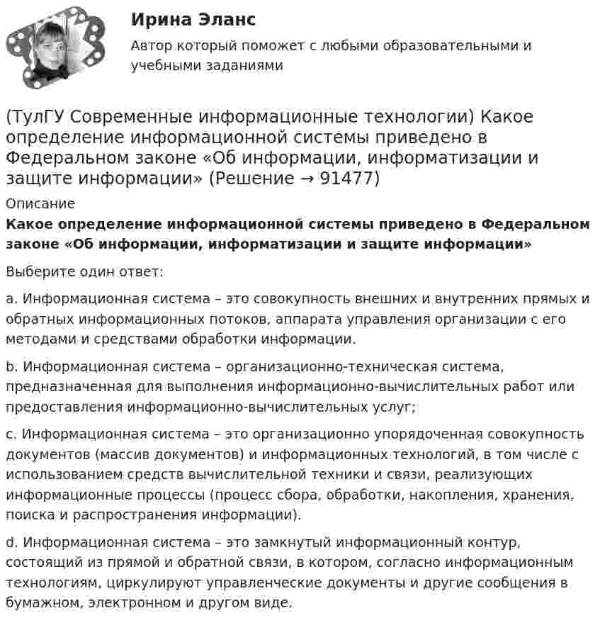      
            Описание
            Какое определение информационной системы приведено в Федеральном законе «Об информации, информатизации и защите информации»Выберите один ответ:a. Информационная система – это совокупность внешних и внутренних прямых и обратных информационных потоков, аппарата управления организации с его методами и средствами обработки информации. b. Информационная система – организационно-техническая система, предназначенная для выполнения информационно-вычислительных работ или предоставления информационно-вычислительных услуг; c. Информационная система – это организационно упорядоченная совокупность документов (массив документов) и информационных технологий, в том числе с использованием средств вычислительной техники и связи, реализующих информационные процессы (процесс сбора, обработки, накопления, хранения, поиска и распространения информации). d. Информационная система – это замкнутый информационный контур, состоящий из прямой и обратной связи, в котором, согласно информационным технологиям, циркулируют управленческие документы и другие сообщения в бумажном, электронном и другом виде.   
            
            
            (ТулГУ Современные информационные технологии) Информация аналоговая – это(ТулГУ Современные информационные технологии) Какое определение информационной системы приведено в Федеральном законе «Об информации, информатизации и защите информации»(ТулГУ Современные информационные технологии) Контроллеры верхнего уровня называются(ТулГУ Современные информационные технологии) Кэш(ТулГУ Современные информационные технологии) Открытая система - это система,(ТулГУ Современные информационные технологии) Платформа – это(ТулГУ Современные информационные технологии) Почему после перехода на AutoCAD и его аналоги у проектировщиков остались ошибки:(ТулГУ Современные информационные технологии) Витая пара – это(ТулГУ Современные информационные технологии) Где используется метод конечных элементов:(ТулГУ Современные информационные технологии) Гипертекст – это…(ТулГУ Современные информационные технологии) Делегирование уровней доступа для разного круга лиц, участвующих в процессе взаимодействия при создании объекта обеспечивает чёткость и актуальность полученных данных для каждой задачи так ли это:(ТулГУ Современные информационные технологии) Инкапсуляция в технологии - COM/DCOMозначает, что(ТулГУ Современные информационные технологии) Инструмент для редактирования блочных диаграмм и симуляции(ТулГУ Современные информационные технологии) Информационная модель (ИМ), являясь … аналогом, так же переживает все стадии ЖЦ: