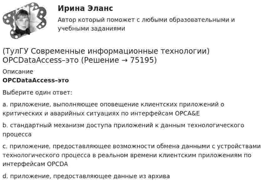      
            Описание
            OPCDataAccess–этоВыберите один ответ:a. приложение, выполняющее оповещение клиентских приложений о критических и аварийных ситуациях по интерфейсам OPCA&amp;E b. стандартный механизм доступа приложений к данным технологического процесса c. приложение, предоставляющее возможности обмена данными с устройствами технологического процесса в реальном времени клиентским приложениям по интерфейсам OPCDA d. приложение, предоставляющее данные из архива    
            
            
            (ТулГУ Современные информационные технологии) Mainframe–это(ТулГУ Современные информационные технологии) OPCDataAccess–это(ТулГУ Современные информационные технологии) OPC-клиент –это(ТулГУ Современные информационные технологии) PCMCIA–это(ТулГУ Современные информационные технологии) POSIX–это(ТулГУ Современные информационные технологии) Scilab – это(ТулГУ Современные информационные технологии) ST–это(ТулГУ Современные IT-технологии 2) Что обрабатывают информационные системы, называемые экспертными системами:(ТулГУ Современные IT-технологии 2) Что относится к службам Интернет(ТулГУ Современные IT-технологии 2) Что такое процесс кодирования данных(ТулГУ Современные IT-технологии 2) Что такое семантическое сжатие информации:(ТулГУ Современные информационные технологии) ACCESS реализует — … структуру данных(ТулГУ Современные информационные технологии) BIM в эксплуатации:(ТулГУ Современные информационные технологии) Front Page — это средство . . .