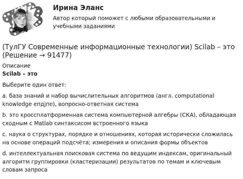      
            Описание
            Scilab – этоВыберите один ответ:a. база знаний и набор вычислительных алгоритмов (англ. computational knowledge епдјпе), вопросно-ответная система b. это кроссплатформенная система компьютерной алгебры (СКА), обладающая сходным с Matlab синтаксисом встроенного языка c. наука о структурах, порядке и отношениях, которая исторически сложилась на основе операций подсчёта; измерения и описания формы объектов d. интеллектуальная поисковая система по ведущим индексам, оригинальный алгоритм группировки (кластеризации) результатов по темам и ключевым словам запроса    
            
            
            (ТулГУ Современные информационные технологии) POSIX–это(ТулГУ Современные информационные технологии) Scilab – это(ТулГУ Современные информационные технологии) ST–это(ТулГУ Современные информационные технологии) USB–это(ТулГУ Современные информационные технологии) Алармы Hi и HiHi возникают(ТулГУ Современные информационные технологии) Безопасность компьютерных систем — это …(ТулГУ Современные информационные технологии) В Scilab имена математических констант начинаются символом(ТулГУ Современные информационные технологии) ACCESS реализует — … структуру данных(ТулГУ Современные информационные технологии) BIM в эксплуатации:(ТулГУ Современные информационные технологии) Front Page — это средство . . .(ТулГУ Современные информационные технологии) ISA–это(ТулГУ Современные информационные технологии) Mainframe–это(ТулГУ Современные информационные технологии) OPCDataAccess–это(ТулГУ Современные информационные технологии) OPC-клиент –это