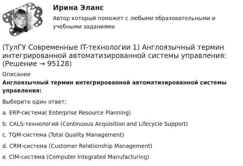      
            Описание
            Англоязычный термин интегрированной автоматизированной системы управления:Выберите один ответ:a. ERP-система( Enterprise Resource Planning) b. CALS-технологий (Continuous Acquisition and Lifecycle Support) c. TQM-система (Total Quality Management) d. СRM-система (Customer Relationship Management) e. СIM-система (Computer Integrated Manufacturing)   
            
            
            (ТулГУ Современные IT-технологии 1) Автоматизированная информационная система управления – это человеко-машинная система с автоматизированной технологией получения результатной информации, необходимой для информационного обслуживания(ТулГУ Современные IT-технологии 1) Англоязычный термин интегрированной автоматизированной системы управления:(ТулГУ Современные IT-технологии 1) В Scilab основным типом данных является(ТулГУ Современные IT-технологии 1) В векторной графике изображение хранится в виде …(ТулГУ Современные IT-технологии 1) В каком законе отображается объективность процесса информатизации общества(ТулГУ Современные IT-технологии 1) Выберите динамические свойства информации:(ТулГУ Современные IT-технологии 1) Вычислить 1001-111(ТулГУ) Сколько характерных сечений, в которых изгибающий момент не равен нулю, имеет заданная расчетная схема рамы (на участке с распределенной нагрузкой взять 3 характерных точки)(ТулГУ) Смещение отдельных частей кристалла - одной части относительно другой происходящее под действием касательных напряжений называют(ТулГУ) Собственные электростанции предприятия предусматривается при(ТулГУ) Собственный источник энергопитания предусматривается при(ТулГУ) Совокупность операций, выполняемых с целью определения и подтверждения соответствия СИ установленным техническим требованиям, это(ТулГУ) Совокупность субъектов деятельности и видов работ, направленных на обеспечение единства измерений, это(ТулГУ Современные IT-технологии 1) CALS-Технологии позволяет развивать: