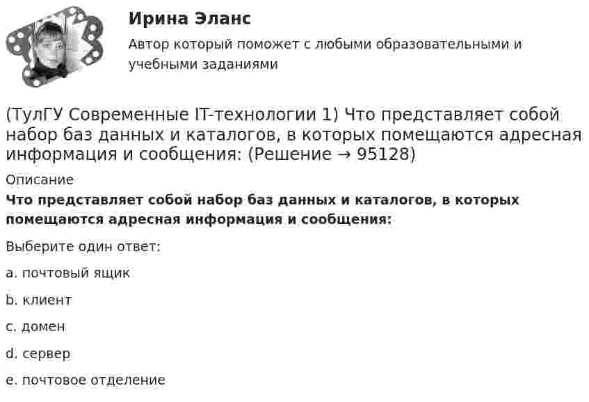      
            Описание
            Что представляет собой набор баз данных и каталогов, в которых помещаются адресная информация и сообщения:Выберите один ответ:a. почтовый ящик b. клиент c. домен d. сервер e. почтовое отделение    
            
            
            (ТулГУ Современные IT-технологии 1) Что можно выполнить только в условиях локальной вычислительной сети?(ТулГУ Современные IT-технологии 1) Что представляет собой набор баз данных и каталогов, в которых помещаются адресная информация и сообщения:(ТулГУ Современные IT-технологии 2) CAE – системы (Computer Aided Engineering) – это системы:(ТулГУ Современные IT-технологии 2) Англоязычный синоним систем автоматизированного проектирования САПР:(ТулГУ Современные IT-технологии 2) В результате выполнения фрагмента алгоритма элементы массива при N=4 получат значения  i=1  нц  пока i<=N  ai=i*2+2  i=i+1  кц(ТулГУ Современные IT-технологии 2) Вычислительная (компьютерная) сеть служит для …(ТулГУ Современные IT-технологии 2) Вычислить в девятеричной системе счисления: 870-780(ТулГУ Современные IT-технологии 1) Оперативное запоминающее устройство (ОЗУ) относится к виду памяти…(ТулГУ Современные IT-технологии 1) По составу и способу организации информационное обеспечение делится на вне машинное и …(ТулГУ Современные IT-технологии 1) По способу доступа к базе данных системы управления базами данных (СУБД) классифицируются на:(ТулГУ Современные IT-технологии 1) Результатом поиска в интернет является …(ТулГУ Современные IT-технологии 1) Система методов и средств реализации операций сбора, регистрации, передачи, накопления, поиска, обработки и защиты информации на базе программного обеспечения, используемых средств вычислительной техники и связи(ТулГУ Современные IT-технологии 1) Сколько бит необходимо для хранения на диске слова ИНФОРМАТИКА в системе кодирования ASCII (8 бит на 1 символ)(ТулГУ Современные IT-технологии 1) Технология OLE обеспечивает объединение документов созданных …