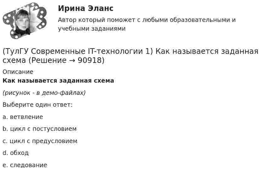     
            Описание
            Как называется заданная схема(рисунок - в демо-файлах)Выберите один ответ:a. ветвление b. цикл с постусловием c. цикл с предусловием d. обход e. следование   
            
            
            (ТулГУ Современные IT-технологии 1) Какие свойства информации натолкнули разработчиков на внедрение баз данных в информационные системы(ТулГУ Современные IT-технологии 1) Как называется заданная схема(ТулГУ Современные IT-технологии 1) Какой из способов подключения к Интернету обеспечивает наибольшие возможности для доступа к информационным ресурсам..(ТулГУ Современные IT-технологии 1) Моделирование деятельности сотрудника в электронном документообороте - это …(ТулГУ Современные IT-технологии 1) Написать результат выполнения операции над двоичными числами 1001 OR 111(ТулГУ Современные IT-технологии 1) Один Мегабайт содержит...(ТулГУ Современные IT-технологии 1) Оперативное запоминающее устройство (ОЗУ) относится к виду памяти…(ТулГУ Современные IT-технологии 1) Выберите динамические свойства информации:(ТулГУ Современные IT-технологии 1) Вычислить 1001-111(ТулГУ Современные IT-технологии 1) Вычислить в троичной системе счисления: 12*2(ТулГУ Современные IT-технологии 1) Данные об объектах, событиях и процессах, это(ТулГУ Современные IT-технологии 1) Дан фрагмент блок-схемы алгоритма. Укажите, какие значения a и b будут на выходе (ТулГУ Современные IT-технологии 1) Двумерными будем считать такие графики, в которых положение каждой точки задается величинами(ТулГУ Современные IT-технологии 1) Для получения прогноза загруженности в течение дня автобусного маршрута наиболее подходят методы ________ моделирования