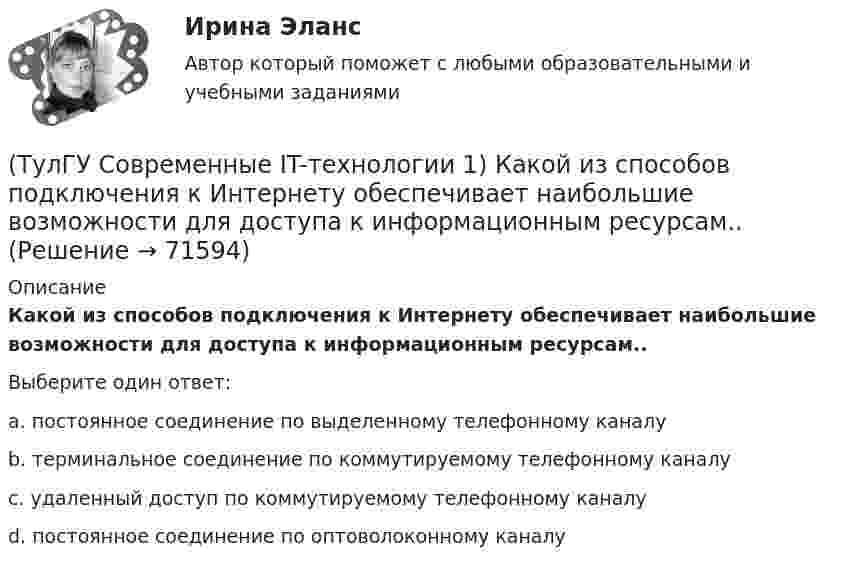      
            Описание
            Какой из способов подключения к Интернету обеспечивает наибольшие возможности для доступа к информационным ресурсам..Выберите один ответ:a. постоянное соединение по выделенному телефонному каналу b. терминальное соединение по коммутируемому телефонному каналу c. удаленный доступ по коммутируемому телефонному каналу d. постоянное соединение по оптоволоконному каналу    
            
            
            (ТулГУ Современные IT-технологии 1) Как называется заданная схема(ТулГУ Современные IT-технологии 1) Какой из способов подключения к Интернету обеспечивает наибольшие возможности для доступа к информационным ресурсам..(ТулГУ Современные IT-технологии 1) Моделирование деятельности сотрудника в электронном документообороте - это …(ТулГУ Современные IT-технологии 1) Написать результат выполнения операции над двоичными числами 1001 OR 111(ТулГУ Современные IT-технологии 1) Один Мегабайт содержит...(ТулГУ Современные IT-технологии 1) Оперативное запоминающее устройство (ОЗУ) относится к виду памяти…(ТулГУ Современные IT-технологии 1) По составу и способу организации информационное обеспечение делится на вне машинное и …(ТулГУ Современные IT-технологии 1) Вычислить 1001-111(ТулГУ Современные IT-технологии 1) Вычислить в троичной системе счисления: 12*2(ТулГУ Современные IT-технологии 1) Данные об объектах, событиях и процессах, это(ТулГУ Современные IT-технологии 1) Дан фрагмент блок-схемы алгоритма. Укажите, какие значения a и b будут на выходе (ТулГУ Современные IT-технологии 1) Двумерными будем считать такие графики, в которых положение каждой точки задается величинами(ТулГУ Современные IT-технологии 1) Для получения прогноза загруженности в течение дня автобусного маршрута наиболее подходят методы ________ моделирования(ТулГУ Современные IT-технологии 1) За единицу измерения количества информации принят..