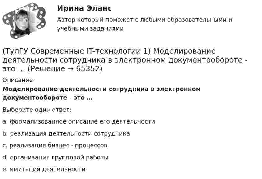      
            Описание
            Моделирование деятельности сотрудника в электронном документообороте - это …Выберите один ответ:a. формализованное описание его деятельности b. реализация деятельности сотрудника c. реализация бизнес - процессов d. организация групповой работы e. имитация деятельности    
            
            
            (ТулГУ Современные IT-технологии 1) Какой из способов подключения к Интернету обеспечивает наибольшие возможности для доступа к информационным ресурсам..(ТулГУ Современные IT-технологии 1) Моделирование деятельности сотрудника в электронном документообороте - это …(ТулГУ Современные IT-технологии 1) Написать результат выполнения операции над двоичными числами 1001 OR 111(ТулГУ Современные IT-технологии 1) Один Мегабайт содержит...(ТулГУ Современные IT-технологии 1) Оперативное запоминающее устройство (ОЗУ) относится к виду памяти…(ТулГУ Современные IT-технологии 1) По составу и способу организации информационное обеспечение делится на вне машинное и …(ТулГУ Современные IT-технологии 1) По способу доступа к базе данных системы управления базами данных (СУБД) классифицируются на:(ТулГУ Современные IT-технологии 1) Вычислить в троичной системе счисления: 12*2(ТулГУ Современные IT-технологии 1) Данные об объектах, событиях и процессах, это(ТулГУ Современные IT-технологии 1) Дан фрагмент блок-схемы алгоритма. Укажите, какие значения a и b будут на выходе (ТулГУ Современные IT-технологии 1) Двумерными будем считать такие графики, в которых положение каждой точки задается величинами(ТулГУ Современные IT-технологии 1) Для получения прогноза загруженности в течение дня автобусного маршрута наиболее подходят методы ________ моделирования(ТулГУ Современные IT-технологии 1) За единицу измерения количества информации принят..(ТулГУ Современные IT-технологии 1) Какие свойства информации натолкнули разработчиков на внедрение баз данных в информационные системы