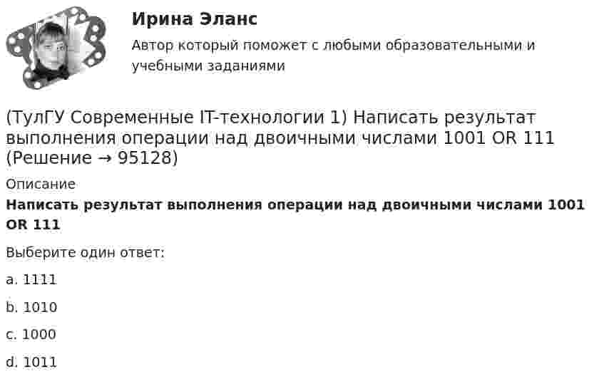      
            Описание
            Написать результат выполнения операции над двоичными числами 1001 OR 111Выберите один ответ:a. 1111 b. 1010 c. 1000 d. 1011    
            
            
            (ТулГУ Современные IT-технологии 1) Моделирование деятельности сотрудника в электронном документообороте - это …(ТулГУ Современные IT-технологии 1) Написать результат выполнения операции над двоичными числами 1001 OR 111(ТулГУ Современные IT-технологии 1) Один Мегабайт содержит...(ТулГУ Современные IT-технологии 1) Оперативное запоминающее устройство (ОЗУ) относится к виду памяти…(ТулГУ Современные IT-технологии 1) По составу и способу организации информационное обеспечение делится на вне машинное и …(ТулГУ Современные IT-технологии 1) По способу доступа к базе данных системы управления базами данных (СУБД) классифицируются на:(ТулГУ Современные IT-технологии 1) Результатом поиска в интернет является …(ТулГУ Современные IT-технологии 1) Данные об объектах, событиях и процессах, это(ТулГУ Современные IT-технологии 1) Дан фрагмент блок-схемы алгоритма. Укажите, какие значения a и b будут на выходе (ТулГУ Современные IT-технологии 1) Двумерными будем считать такие графики, в которых положение каждой точки задается величинами(ТулГУ Современные IT-технологии 1) Для получения прогноза загруженности в течение дня автобусного маршрута наиболее подходят методы ________ моделирования(ТулГУ Современные IT-технологии 1) За единицу измерения количества информации принят..(ТулГУ Современные IT-технологии 1) Какие свойства информации натолкнули разработчиков на внедрение баз данных в информационные системы(ТулГУ Современные IT-технологии 1) Как называется заданная схема