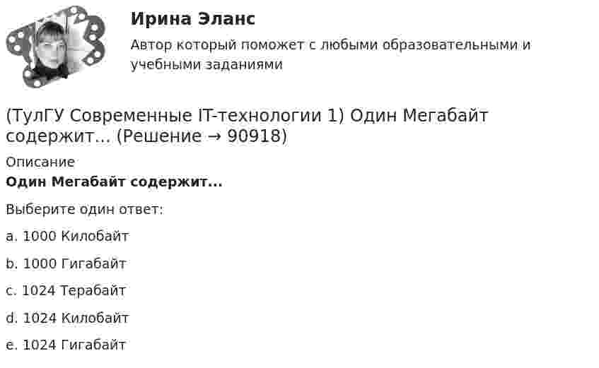      
            Описание
            Один Мегабайт содержит...Выберите один ответ:a. 1000 Килобайт b. 1000 Гигабайт c. 1024 Терабайт d. 1024 Килобайт e. 1024 Гигабайт   
            
            
            (ТулГУ Современные IT-технологии 1) Написать результат выполнения операции над двоичными числами 1001 OR 111(ТулГУ Современные IT-технологии 1) Один Мегабайт содержит...(ТулГУ Современные IT-технологии 1) Оперативное запоминающее устройство (ОЗУ) относится к виду памяти…(ТулГУ Современные IT-технологии 1) По составу и способу организации информационное обеспечение делится на вне машинное и …(ТулГУ Современные IT-технологии 1) По способу доступа к базе данных системы управления базами данных (СУБД) классифицируются на:(ТулГУ Современные IT-технологии 1) Результатом поиска в интернет является …(ТулГУ Современные IT-технологии 1) Система методов и средств реализации операций сбора, регистрации, передачи, накопления, поиска, обработки и защиты информации на базе программного обеспечения, используемых средств вычислительной техники и связи(ТулГУ Современные IT-технологии 1) Дан фрагмент блок-схемы алгоритма. Укажите, какие значения a и b будут на выходе (ТулГУ Современные IT-технологии 1) Двумерными будем считать такие графики, в которых положение каждой точки задается величинами(ТулГУ Современные IT-технологии 1) Для получения прогноза загруженности в течение дня автобусного маршрута наиболее подходят методы ________ моделирования(ТулГУ Современные IT-технологии 1) За единицу измерения количества информации принят..(ТулГУ Современные IT-технологии 1) Какие свойства информации натолкнули разработчиков на внедрение баз данных в информационные системы(ТулГУ Современные IT-технологии 1) Как называется заданная схема(ТулГУ Современные IT-технологии 1) Какой из способов подключения к Интернету обеспечивает наибольшие возможности для доступа к информационным ресурсам..