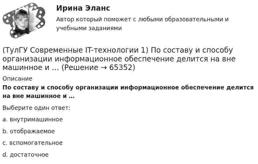      
            Описание
            По составу и способу организации информационное обеспечение делится на вне машинное и …Выберите один ответ:a. внутримашинное b. отображаемое c. вспомогательное d. достаточное    
            
            
            (ТулГУ Современные IT-технологии 1) Оперативное запоминающее устройство (ОЗУ) относится к виду памяти…(ТулГУ Современные IT-технологии 1) По составу и способу организации информационное обеспечение делится на вне машинное и …(ТулГУ Современные IT-технологии 1) По способу доступа к базе данных системы управления базами данных (СУБД) классифицируются на:(ТулГУ Современные IT-технологии 1) Результатом поиска в интернет является …(ТулГУ Современные IT-технологии 1) Система методов и средств реализации операций сбора, регистрации, передачи, накопления, поиска, обработки и защиты информации на базе программного обеспечения, используемых средств вычислительной техники и связи(ТулГУ Современные IT-технологии 1) Сколько бит необходимо для хранения на диске слова ИНФОРМАТИКА в системе кодирования ASCII (8 бит на 1 символ)(ТулГУ Современные IT-технологии 1) Технология OLE обеспечивает объединение документов созданных …(ТулГУ Современные IT-технологии 1) Для получения прогноза загруженности в течение дня автобусного маршрута наиболее подходят методы ________ моделирования(ТулГУ Современные IT-технологии 1) За единицу измерения количества информации принят..(ТулГУ Современные IT-технологии 1) Какие свойства информации натолкнули разработчиков на внедрение баз данных в информационные системы(ТулГУ Современные IT-технологии 1) Как называется заданная схема(ТулГУ Современные IT-технологии 1) Какой из способов подключения к Интернету обеспечивает наибольшие возможности для доступа к информационным ресурсам..(ТулГУ Современные IT-технологии 1) Моделирование деятельности сотрудника в электронном документообороте - это …(ТулГУ Современные IT-технологии 1) Написать результат выполнения операции над двоичными числами 1001 OR 111