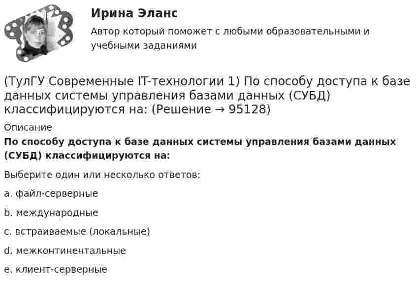      
            Описание
            По способу доступа к базе данных системы управления базами данных (СУБД) классифицируются на:Выберите один или несколько ответов:a. файл-серверные b. международныеc. встраиваемые (локальные)d. межконтинентальныеe. клиент-серверные    
            
            
            (ТулГУ Современные IT-технологии 1) По составу и способу организации информационное обеспечение делится на вне машинное и …(ТулГУ Современные IT-технологии 1) По способу доступа к базе данных системы управления базами данных (СУБД) классифицируются на:(ТулГУ Современные IT-технологии 1) Результатом поиска в интернет является …(ТулГУ Современные IT-технологии 1) Система методов и средств реализации операций сбора, регистрации, передачи, накопления, поиска, обработки и защиты информации на базе программного обеспечения, используемых средств вычислительной техники и связи(ТулГУ Современные IT-технологии 1) Сколько бит необходимо для хранения на диске слова ИНФОРМАТИКА в системе кодирования ASCII (8 бит на 1 символ)(ТулГУ Современные IT-технологии 1) Технология OLE обеспечивает объединение документов созданных …(ТулГУ Современные IT-технологии 1) Укажите технологию беспроводной пакетной передачи данных:(ТулГУ Современные IT-технологии 1) За единицу измерения количества информации принят..(ТулГУ Современные IT-технологии 1) Какие свойства информации натолкнули разработчиков на внедрение баз данных в информационные системы(ТулГУ Современные IT-технологии 1) Как называется заданная схема(ТулГУ Современные IT-технологии 1) Какой из способов подключения к Интернету обеспечивает наибольшие возможности для доступа к информационным ресурсам..(ТулГУ Современные IT-технологии 1) Моделирование деятельности сотрудника в электронном документообороте - это …(ТулГУ Современные IT-технологии 1) Написать результат выполнения операции над двоичными числами 1001 OR 111(ТулГУ Современные IT-технологии 1) Один Мегабайт содержит...