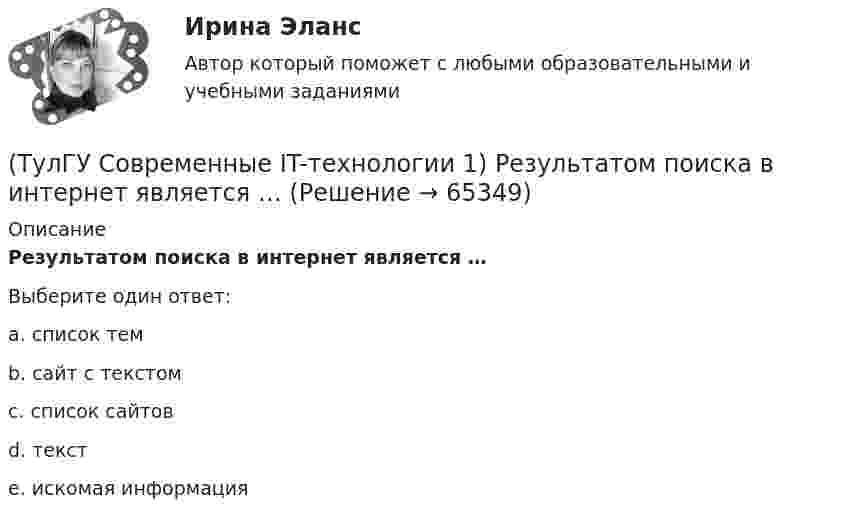      
            Описание
            Результатом поиска в интернет является …Выберите один ответ:a. список тем b. сайт с текстом c. список сайтов d. текст e. искомая информация   
            
            
            (ТулГУ Современные IT-технологии 1) По способу доступа к базе данных системы управления базами данных (СУБД) классифицируются на:(ТулГУ Современные IT-технологии 1) Результатом поиска в интернет является …(ТулГУ Современные IT-технологии 1) Система методов и средств реализации операций сбора, регистрации, передачи, накопления, поиска, обработки и защиты информации на базе программного обеспечения, используемых средств вычислительной техники и связи(ТулГУ Современные IT-технологии 1) Сколько бит необходимо для хранения на диске слова ИНФОРМАТИКА в системе кодирования ASCII (8 бит на 1 символ)(ТулГУ Современные IT-технологии 1) Технология OLE обеспечивает объединение документов созданных …(ТулГУ Современные IT-технологии 1) Укажите технологию беспроводной пакетной передачи данных:(ТулГУ Современные IT-технологии 1) Что можно выполнить только в условиях локальной вычислительной сети?(ТулГУ Современные IT-технологии 1) Какие свойства информации натолкнули разработчиков на внедрение баз данных в информационные системы(ТулГУ Современные IT-технологии 1) Как называется заданная схема(ТулГУ Современные IT-технологии 1) Какой из способов подключения к Интернету обеспечивает наибольшие возможности для доступа к информационным ресурсам..(ТулГУ Современные IT-технологии 1) Моделирование деятельности сотрудника в электронном документообороте - это …(ТулГУ Современные IT-технологии 1) Написать результат выполнения операции над двоичными числами 1001 OR 111(ТулГУ Современные IT-технологии 1) Один Мегабайт содержит...(ТулГУ Современные IT-технологии 1) Оперативное запоминающее устройство (ОЗУ) относится к виду памяти…