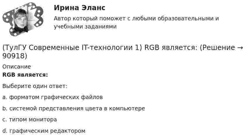      
            Описание
            RGB является:Выберите один ответ:a. форматом графических файлов b. системой представления цвета в компьютере c. типом монитора d. графическим редактором    
            
            
            (ТулГУ Современные IT-технологии 1) CALS-Технологии позволяет развивать:(ТулГУ Современные IT-технологии 1) RGB является:(ТулГУ Современные IT-технологии 1) Автоматизированная информационная система управления – это человеко-машинная система с автоматизированной технологией получения результатной информации, необходимой для информационного обслуживания(ТулГУ Современные IT-технологии 1) Англоязычный термин интегрированной автоматизированной системы управления:(ТулГУ Современные IT-технологии 1) В Scilab основным типом данных является(ТулГУ Современные IT-технологии 1) В векторной графике изображение хранится в виде …(ТулГУ Современные IT-технологии 1) В каком законе отображается объективность процесса информатизации общества(ТулГУ) Сколько существует видов последовательностей выполнения технологичских переходов?(ТулГУ) Сколько форм свободных колебаний учитывается в общем случае при расчете пространственной несущей системы многоэтажного гражданского здания?(ТулГУ) Сколько характерных сечений, в которых изгибающий момент не равен нулю, имеет заданная расчетная схема рамы (на участке с распределенной нагрузкой взять 3 характерных точки)(ТулГУ) Смещение отдельных частей кристалла - одной части относительно другой происходящее под действием касательных напряжений называют(ТулГУ) Собственные электростанции предприятия предусматривается при(ТулГУ) Собственный источник энергопитания предусматривается при(ТулГУ) Совокупность операций, выполняемых с целью определения и подтверждения соответствия СИ установленным техническим требованиям, это