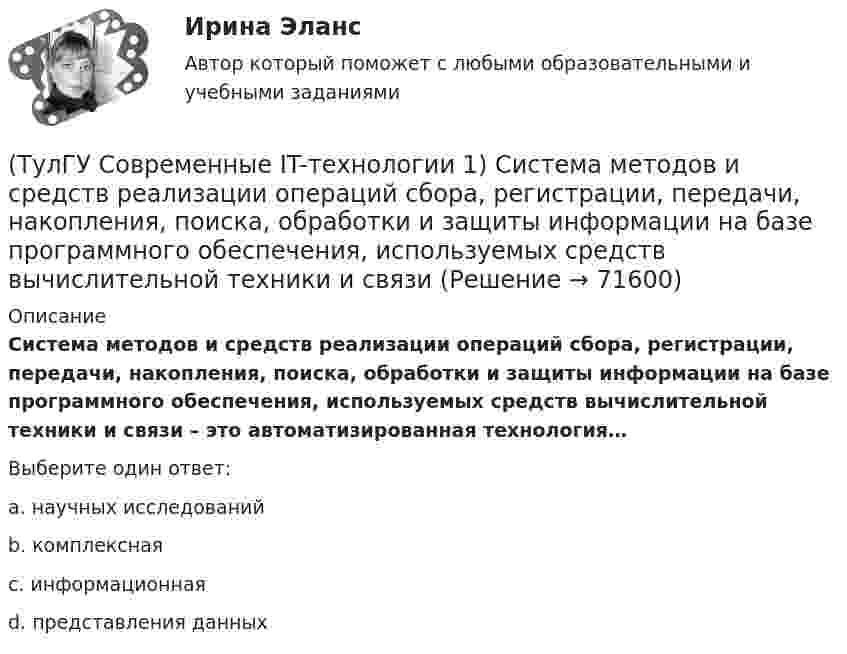      
            Описание
            Система методов и средств реализации операций сбора, регистрации, передачи, накопления, поиска, обработки и защиты информации на базе программного обеспечения, используемых средств вычислительной техники и связи – это автоматизированная технология…Выберите один ответ:a. научных исследованийb. комплекснаяc. информационнаяd. представления данных   
            
            
            (ТулГУ Современные IT-технологии 1) Результатом поиска в интернет является …(ТулГУ Современные IT-технологии 1) Система методов и средств реализации операций сбора, регистрации, передачи, накопления, поиска, обработки и защиты информации на базе программного обеспечения, используемых средств вычислительной техники и связи(ТулГУ Современные IT-технологии 1) Сколько бит необходимо для хранения на диске слова ИНФОРМАТИКА в системе кодирования ASCII (8 бит на 1 символ)(ТулГУ Современные IT-технологии 1) Технология OLE обеспечивает объединение документов созданных …(ТулГУ Современные IT-технологии 1) Укажите технологию беспроводной пакетной передачи данных:(ТулГУ Современные IT-технологии 1) Что можно выполнить только в условиях локальной вычислительной сети?(ТулГУ Современные IT-технологии 1) Что представляет собой набор баз данных и каталогов, в которых помещаются адресная информация и сообщения:(ТулГУ Современные IT-технологии 1) Как называется заданная схема(ТулГУ Современные IT-технологии 1) Какой из способов подключения к Интернету обеспечивает наибольшие возможности для доступа к информационным ресурсам..(ТулГУ Современные IT-технологии 1) Моделирование деятельности сотрудника в электронном документообороте - это …(ТулГУ Современные IT-технологии 1) Написать результат выполнения операции над двоичными числами 1001 OR 111(ТулГУ Современные IT-технологии 1) Один Мегабайт содержит...(ТулГУ Современные IT-технологии 1) Оперативное запоминающее устройство (ОЗУ) относится к виду памяти…(ТулГУ Современные IT-технологии 1) По составу и способу организации информационное обеспечение делится на вне машинное и …