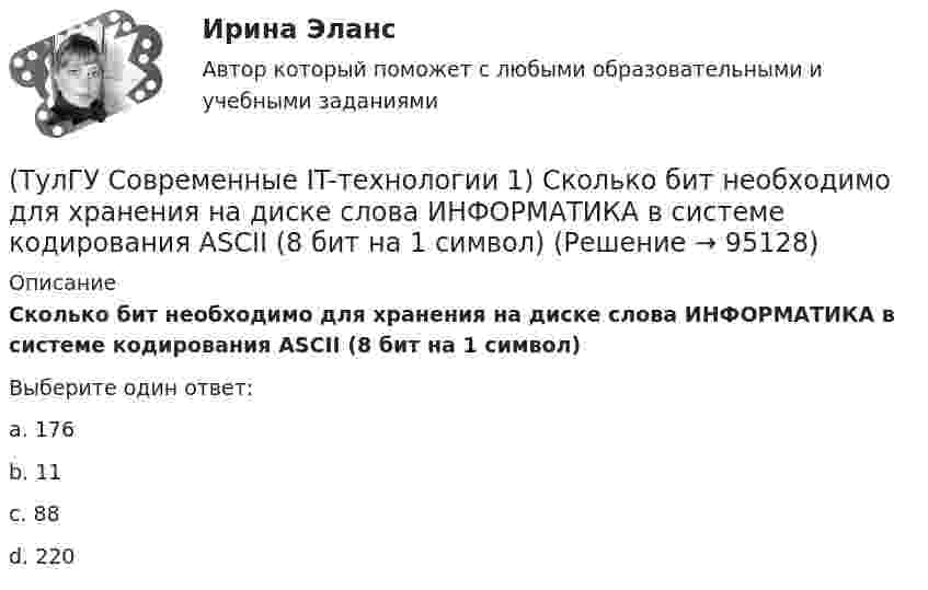      
            Описание
            Сколько бит необходимо для хранения на диске слова ИНФОРМАТИКА в системе кодирования ASCII (8 бит на 1 символ)Выберите один ответ:a. 176 b. 11 c. 88 d. 220    
            
            
            (ТулГУ Современные IT-технологии 1) Система методов и средств реализации операций сбора, регистрации, передачи, накопления, поиска, обработки и защиты информации на базе программного обеспечения, используемых средств вычислительной техники и связи(ТулГУ Современные IT-технологии 1) Сколько бит необходимо для хранения на диске слова ИНФОРМАТИКА в системе кодирования ASCII (8 бит на 1 символ)(ТулГУ Современные IT-технологии 1) Технология OLE обеспечивает объединение документов созданных …(ТулГУ Современные IT-технологии 1) Укажите технологию беспроводной пакетной передачи данных:(ТулГУ Современные IT-технологии 1) Что можно выполнить только в условиях локальной вычислительной сети?(ТулГУ Современные IT-технологии 1) Что представляет собой набор баз данных и каталогов, в которых помещаются адресная информация и сообщения:(ТулГУ Современные IT-технологии 2) CAE – системы (Computer Aided Engineering) – это системы:(ТулГУ Современные IT-технологии 1) Какой из способов подключения к Интернету обеспечивает наибольшие возможности для доступа к информационным ресурсам..(ТулГУ Современные IT-технологии 1) Моделирование деятельности сотрудника в электронном документообороте - это …(ТулГУ Современные IT-технологии 1) Написать результат выполнения операции над двоичными числами 1001 OR 111(ТулГУ Современные IT-технологии 1) Один Мегабайт содержит...(ТулГУ Современные IT-технологии 1) Оперативное запоминающее устройство (ОЗУ) относится к виду памяти…(ТулГУ Современные IT-технологии 1) По составу и способу организации информационное обеспечение делится на вне машинное и …(ТулГУ Современные IT-технологии 1) По способу доступа к базе данных системы управления базами данных (СУБД) классифицируются на: