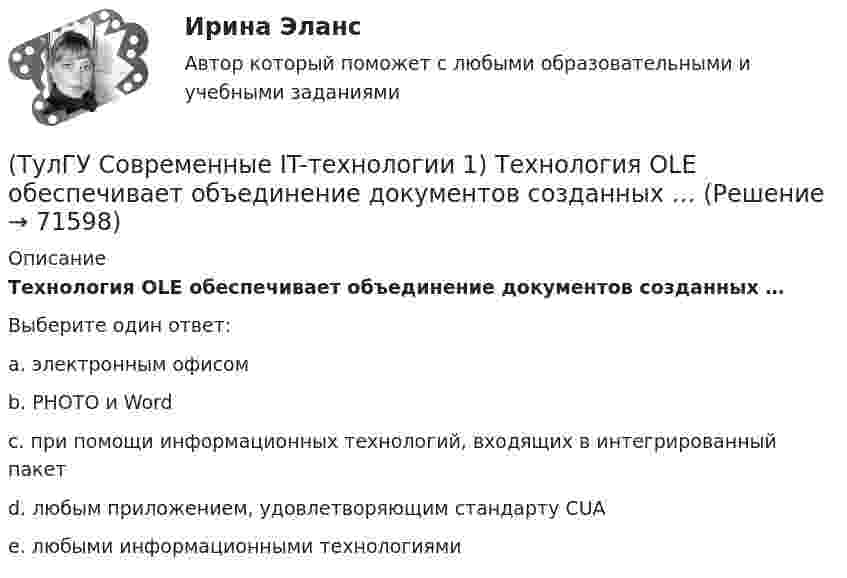      
            Описание
            Технология OLE обеспечивает объединение документов созданных …Выберите один ответ:a. электронным офисом b. PHOTO и Word c. при помощи информационных технологий, входящих в интегрированный пакет d. любым приложением, удовлетворяющим стандарту CUA e. любыми информационными технологиями    
            
            
            (ТулГУ Современные IT-технологии 1) Сколько бит необходимо для хранения на диске слова ИНФОРМАТИКА в системе кодирования ASCII (8 бит на 1 символ)(ТулГУ Современные IT-технологии 1) Технология OLE обеспечивает объединение документов созданных …(ТулГУ Современные IT-технологии 1) Укажите технологию беспроводной пакетной передачи данных:(ТулГУ Современные IT-технологии 1) Что можно выполнить только в условиях локальной вычислительной сети?(ТулГУ Современные IT-технологии 1) Что представляет собой набор баз данных и каталогов, в которых помещаются адресная информация и сообщения:(ТулГУ Современные IT-технологии 2) CAE – системы (Computer Aided Engineering) – это системы:(ТулГУ Современные IT-технологии 2) Англоязычный синоним систем автоматизированного проектирования САПР:(ТулГУ Современные IT-технологии 1) Моделирование деятельности сотрудника в электронном документообороте - это …(ТулГУ Современные IT-технологии 1) Написать результат выполнения операции над двоичными числами 1001 OR 111(ТулГУ Современные IT-технологии 1) Один Мегабайт содержит...(ТулГУ Современные IT-технологии 1) Оперативное запоминающее устройство (ОЗУ) относится к виду памяти…(ТулГУ Современные IT-технологии 1) По составу и способу организации информационное обеспечение делится на вне машинное и …(ТулГУ Современные IT-технологии 1) По способу доступа к базе данных системы управления базами данных (СУБД) классифицируются на:(ТулГУ Современные IT-технологии 1) Результатом поиска в интернет является …