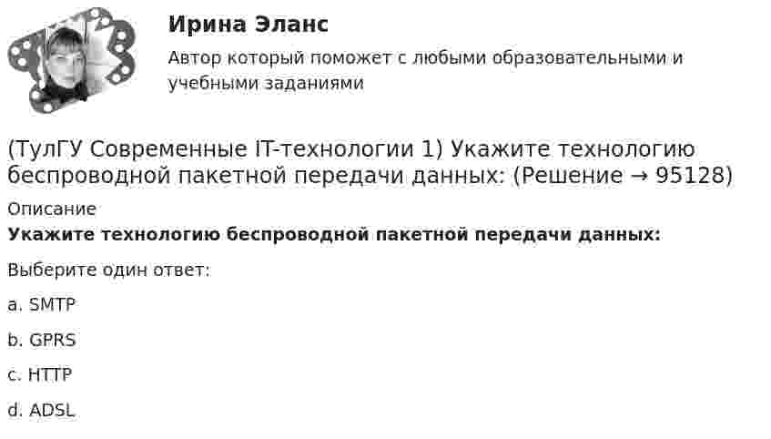      
            Описание
            Укажите технологию беспроводной пакетной передачи данных:Выберите один ответ:a. SMTP b. GPRS c. HTTP d. ADSL    
            
            
            (ТулГУ Современные IT-технологии 1) Технология OLE обеспечивает объединение документов созданных …(ТулГУ Современные IT-технологии 1) Укажите технологию беспроводной пакетной передачи данных:(ТулГУ Современные IT-технологии 1) Что можно выполнить только в условиях локальной вычислительной сети?(ТулГУ Современные IT-технологии 1) Что представляет собой набор баз данных и каталогов, в которых помещаются адресная информация и сообщения:(ТулГУ Современные IT-технологии 2) CAE – системы (Computer Aided Engineering) – это системы:(ТулГУ Современные IT-технологии 2) Англоязычный синоним систем автоматизированного проектирования САПР:(ТулГУ Современные IT-технологии 2) В результате выполнения фрагмента алгоритма элементы массива при N=4 получат значения  i=1  нц  пока i<=N  ai=i*2+2  i=i+1  кц(ТулГУ Современные IT-технологии 1) Написать результат выполнения операции над двоичными числами 1001 OR 111(ТулГУ Современные IT-технологии 1) Один Мегабайт содержит...(ТулГУ Современные IT-технологии 1) Оперативное запоминающее устройство (ОЗУ) относится к виду памяти…(ТулГУ Современные IT-технологии 1) По составу и способу организации информационное обеспечение делится на вне машинное и …(ТулГУ Современные IT-технологии 1) По способу доступа к базе данных системы управления базами данных (СУБД) классифицируются на:(ТулГУ Современные IT-технологии 1) Результатом поиска в интернет является …(ТулГУ Современные IT-технологии 1) Система методов и средств реализации операций сбора, регистрации, передачи, накопления, поиска, обработки и защиты информации на базе программного обеспечения, используемых средств вычислительной техники и связи