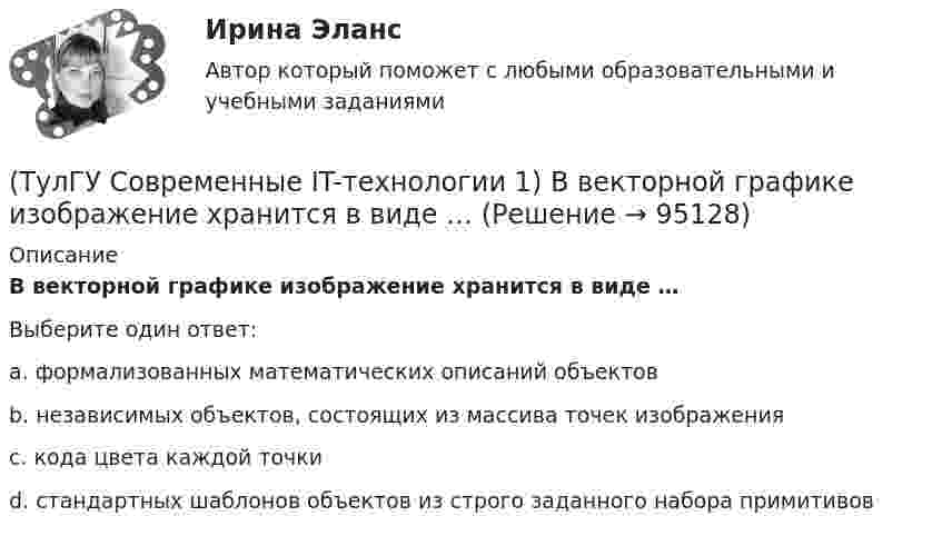      
            Описание
            В векторной графике изображение хранится в виде …Выберите один ответ:a. формализованных математических описаний объектов b. независимых объектов, состоящих из массива точек изображения c. кода цвета каждой точки d. стандартных шаблонов объектов из строго заданного набора примитивов    
            
            
            (ТулГУ Современные IT-технологии 1) В Scilab основным типом данных является(ТулГУ Современные IT-технологии 1) В векторной графике изображение хранится в виде …(ТулГУ Современные IT-технологии 1) В каком законе отображается объективность процесса информатизации общества(ТулГУ Современные IT-технологии 1) Выберите динамические свойства информации:(ТулГУ Современные IT-технологии 1) Вычислить 1001-111(ТулГУ Современные IT-технологии 1) Вычислить в троичной системе счисления: 12*2(ТулГУ Современные IT-технологии 1) Данные об объектах, событиях и процессах, это(ТулГУ) Собственные электростанции предприятия предусматривается при(ТулГУ) Собственный источник энергопитания предусматривается при(ТулГУ) Совокупность операций, выполняемых с целью определения и подтверждения соответствия СИ установленным техническим требованиям, это(ТулГУ) Совокупность субъектов деятельности и видов работ, направленных на обеспечение единства измерений, это(ТулГУ Современные IT-технологии 1) CALS-Технологии позволяет развивать:(ТулГУ Современные IT-технологии 1) RGB является:(ТулГУ Современные IT-технологии 1) Автоматизированная информационная система управления – это человеко-машинная система с автоматизированной технологией получения результатной информации, необходимой для информационного обслуживания
