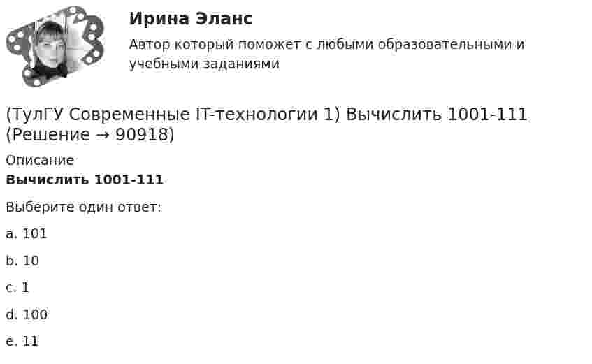     
            Описание
            Вычислить 1001-111Выберите один ответ:a. 101 b. 10 c. 1 d. 100 e. 11    
            
            
            (ТулГУ Современные IT-технологии 1) Выберите динамические свойства информации:(ТулГУ Современные IT-технологии 1) Вычислить 1001-111(ТулГУ Современные IT-технологии 1) Вычислить в троичной системе счисления: 12*2(ТулГУ Современные IT-технологии 1) Данные об объектах, событиях и процессах, это(ТулГУ Современные IT-технологии 1) Дан фрагмент блок-схемы алгоритма. Укажите, какие значения a и b будут на выходе (ТулГУ Современные IT-технологии 1) Двумерными будем считать такие графики, в которых положение каждой точки задается величинами(ТулГУ Современные IT-технологии 1) Для получения прогноза загруженности в течение дня автобусного маршрута наиболее подходят методы ________ моделирования(ТулГУ) Совокупность субъектов деятельности и видов работ, направленных на обеспечение единства измерений, это(ТулГУ Современные IT-технологии 1) CALS-Технологии позволяет развивать:(ТулГУ Современные IT-технологии 1) RGB является:(ТулГУ Современные IT-технологии 1) Автоматизированная информационная система управления – это человеко-машинная система с автоматизированной технологией получения результатной информации, необходимой для информационного обслуживания(ТулГУ Современные IT-технологии 1) Англоязычный термин интегрированной автоматизированной системы управления:(ТулГУ Современные IT-технологии 1) В Scilab основным типом данных является(ТулГУ Современные IT-технологии 1) В векторной графике изображение хранится в виде …
