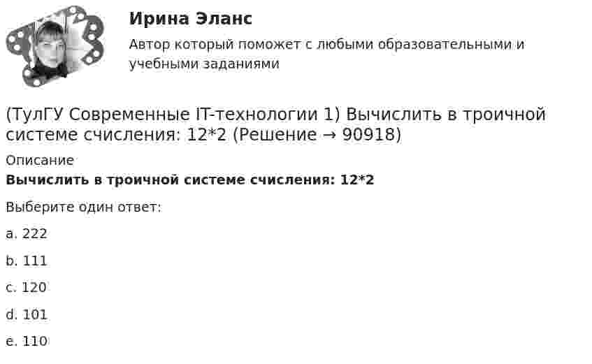      
            Описание
            Вычислить в троичной системе счисления: 12*2Выберите один ответ:a. 222 b. 111 c. 120 d. 101 e. 110    
            
            
            (ТулГУ Современные IT-технологии 1) Вычислить 1001-111(ТулГУ Современные IT-технологии 1) Вычислить в троичной системе счисления: 12*2(ТулГУ Современные IT-технологии 1) Данные об объектах, событиях и процессах, это(ТулГУ Современные IT-технологии 1) Дан фрагмент блок-схемы алгоритма. Укажите, какие значения a и b будут на выходе (ТулГУ Современные IT-технологии 1) Двумерными будем считать такие графики, в которых положение каждой точки задается величинами(ТулГУ Современные IT-технологии 1) Для получения прогноза загруженности в течение дня автобусного маршрута наиболее подходят методы ________ моделирования(ТулГУ Современные IT-технологии 1) За единицу измерения количества информации принят..(ТулГУ Современные IT-технологии 1) CALS-Технологии позволяет развивать:(ТулГУ Современные IT-технологии 1) RGB является:(ТулГУ Современные IT-технологии 1) Автоматизированная информационная система управления – это человеко-машинная система с автоматизированной технологией получения результатной информации, необходимой для информационного обслуживания(ТулГУ Современные IT-технологии 1) Англоязычный термин интегрированной автоматизированной системы управления:(ТулГУ Современные IT-технологии 1) В Scilab основным типом данных является(ТулГУ Современные IT-технологии 1) В векторной графике изображение хранится в виде …(ТулГУ Современные IT-технологии 1) В каком законе отображается объективность процесса информатизации общества