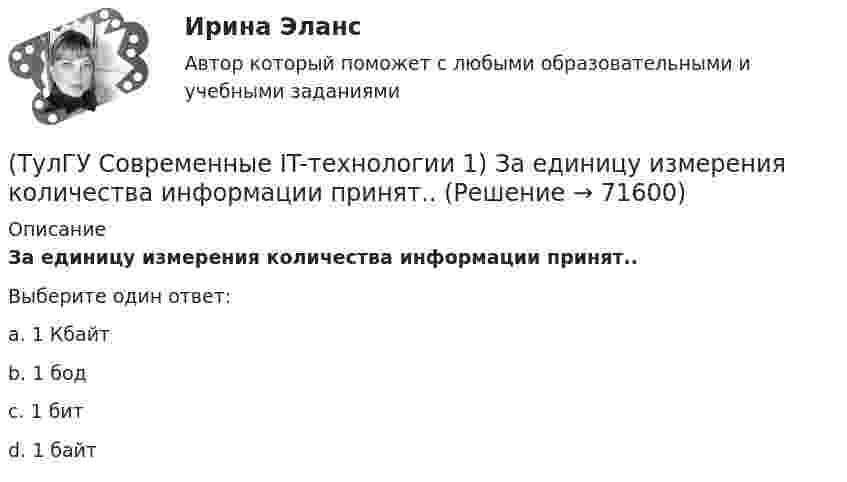      
            Описание
            За единицу измерения количества информации принят..Выберите один ответ:a. 1 Кбайт b. 1 бод c. 1 бит d. 1 байт    
            
            
            (ТулГУ Современные IT-технологии 1) Для получения прогноза загруженности в течение дня автобусного маршрута наиболее подходят методы ________ моделирования(ТулГУ Современные IT-технологии 1) За единицу измерения количества информации принят..(ТулГУ Современные IT-технологии 1) Какие свойства информации натолкнули разработчиков на внедрение баз данных в информационные системы(ТулГУ Современные IT-технологии 1) Как называется заданная схема(ТулГУ Современные IT-технологии 1) Какой из способов подключения к Интернету обеспечивает наибольшие возможности для доступа к информационным ресурсам..(ТулГУ Современные IT-технологии 1) Моделирование деятельности сотрудника в электронном документообороте - это …(ТулГУ Современные IT-технологии 1) Написать результат выполнения операции над двоичными числами 1001 OR 111(ТулГУ Современные IT-технологии 1) В векторной графике изображение хранится в виде …(ТулГУ Современные IT-технологии 1) В каком законе отображается объективность процесса информатизации общества(ТулГУ Современные IT-технологии 1) Выберите динамические свойства информации:(ТулГУ Современные IT-технологии 1) Вычислить 1001-111(ТулГУ Современные IT-технологии 1) Вычислить в троичной системе счисления: 12*2(ТулГУ Современные IT-технологии 1) Данные об объектах, событиях и процессах, это(ТулГУ Современные IT-технологии 1) Дан фрагмент блок-схемы алгоритма. Укажите, какие значения a и b будут на выходе 