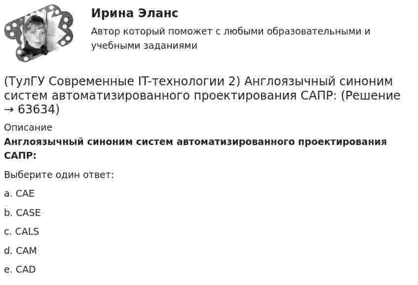      
            Описание
            Англоязычный синоним систем автоматизированного проектирования САПР:Выберите один ответ:a. CAE b. CASE c. CALS d. CAM e. CAD    
            
            
            (ТулГУ Современные IT-технологии 2) CAE – системы (Computer Aided Engineering) – это системы:(ТулГУ Современные IT-технологии 2) Англоязычный синоним систем автоматизированного проектирования САПР:(ТулГУ Современные IT-технологии 2) В результате выполнения фрагмента алгоритма элементы массива при N=4 получат значения  i=1  нц  пока i<=N  ai=i*2+2  i=i+1  кц(ТулГУ Современные IT-технологии 2) Вычислительная (компьютерная) сеть служит для …(ТулГУ Современные IT-технологии 2) Вычислить в девятеричной системе счисления: 870-780(ТулГУ Современные IT-технологии 2) Если операционная система автоматически выполняет заданную пользователем последовательность команд, то она работает в_____ режиме(ТулГУ Современные IT-технологии 2) Задан одномерный массив X1, X2, .., XN. Фрагмент алгоритма определяет(ТулГУ Современные IT-технологии 1) По способу доступа к базе данных системы управления базами данных (СУБД) классифицируются на:(ТулГУ Современные IT-технологии 1) Результатом поиска в интернет является …(ТулГУ Современные IT-технологии 1) Система методов и средств реализации операций сбора, регистрации, передачи, накопления, поиска, обработки и защиты информации на базе программного обеспечения, используемых средств вычислительной техники и связи(ТулГУ Современные IT-технологии 1) Сколько бит необходимо для хранения на диске слова ИНФОРМАТИКА в системе кодирования ASCII (8 бит на 1 символ)(ТулГУ Современные IT-технологии 1) Технология OLE обеспечивает объединение документов созданных …(ТулГУ Современные IT-технологии 1) Укажите технологию беспроводной пакетной передачи данных:(ТулГУ Современные IT-технологии 1) Что можно выполнить только в условиях локальной вычислительной сети?