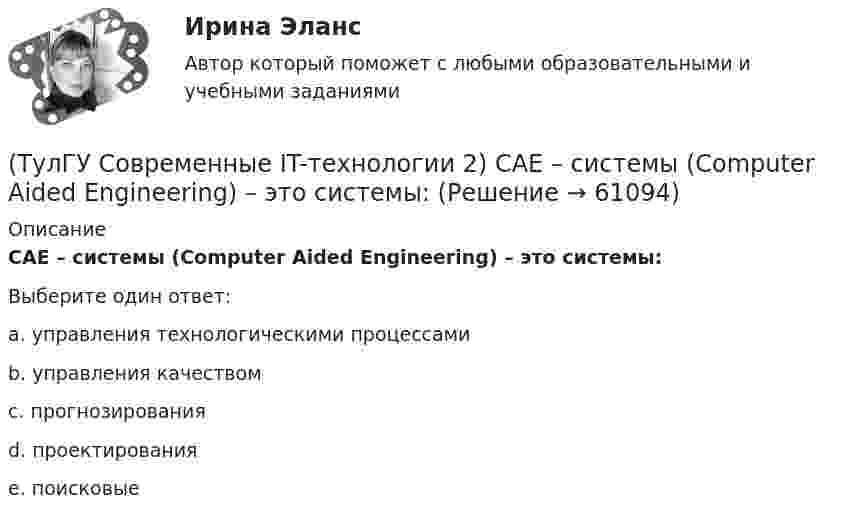      
            Описание
            CAE – системы (Computer Aided Engineering) – это системы:Выберите один ответ:a. управления технологическими процессами b. управления качеством c. прогнозирования d. проектирования e. поисковые    
            
            
            (ТулГУ Современные IT-технологии 1) Что представляет собой набор баз данных и каталогов, в которых помещаются адресная информация и сообщения:(ТулГУ Современные IT-технологии 2) CAE – системы (Computer Aided Engineering) – это системы:(ТулГУ Современные IT-технологии 2) Англоязычный синоним систем автоматизированного проектирования САПР:(ТулГУ Современные IT-технологии 2) В результате выполнения фрагмента алгоритма элементы массива при N=4 получат значения  i=1  нц  пока i<=N  ai=i*2+2  i=i+1  кц(ТулГУ Современные IT-технологии 2) Вычислительная (компьютерная) сеть служит для …(ТулГУ Современные IT-технологии 2) Вычислить в девятеричной системе счисления: 870-780(ТулГУ Современные IT-технологии 2) Если операционная система автоматически выполняет заданную пользователем последовательность команд, то она работает в_____ режиме(ТулГУ Современные IT-технологии 1) По составу и способу организации информационное обеспечение делится на вне машинное и …(ТулГУ Современные IT-технологии 1) По способу доступа к базе данных системы управления базами данных (СУБД) классифицируются на:(ТулГУ Современные IT-технологии 1) Результатом поиска в интернет является …(ТулГУ Современные IT-технологии 1) Система методов и средств реализации операций сбора, регистрации, передачи, накопления, поиска, обработки и защиты информации на базе программного обеспечения, используемых средств вычислительной техники и связи(ТулГУ Современные IT-технологии 1) Сколько бит необходимо для хранения на диске слова ИНФОРМАТИКА в системе кодирования ASCII (8 бит на 1 символ)(ТулГУ Современные IT-технологии 1) Технология OLE обеспечивает объединение документов созданных …(ТулГУ Современные IT-технологии 1) Укажите технологию беспроводной пакетной передачи данных: