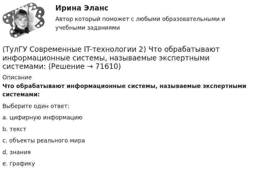      
            Описание
            Что обрабатывают информационные системы, называемые экспертными системами:Выберите один ответ:a. цифирную информацию b. текст c. объекты реального мира d. знания e. графику    
            
            
            (ТулГУ Современные IT-технологии 2) Что входит в прикладное ПО общего назначения(ТулГУ Современные IT-технологии 2) Что обрабатывают информационные системы, называемые экспертными системами:(ТулГУ Современные IT-технологии 2) Что относится к службам Интернет(ТулГУ Современные IT-технологии 2) Что такое процесс кодирования данных(ТулГУ Современные IT-технологии 2) Что такое семантическое сжатие информации:(ТулГУ Современные информационные технологии) ACCESS реализует — … структуру данных(ТулГУ Современные информационные технологии) BIM в эксплуатации:(ТулГУ Современные IT-технологии 2) Укажите возможные атрибуты файлов(ТулГУ Современные IT-технологии 2) Укажите название интегрированного офисного пакета программ общего назначения.(ТулГУ Современные IT-технологии 2) Укажите особенности диалогового режима работы операционной системы(ТулГУ Современные IT-технологии 2) Укажите правильное полное имя файла в системе Windows(ТулГУ Современные IT-технологии 2) Укажите программы, являющиеся текстовыми процессорами.(ТулГУ Современные IT-технологии 2) Укажите системы автоматизации среднего и крупного бизнеса:(ТулГУ Современные IT-технологии 2) Формула длины окружности L=2πr является результатом _________ моделирования.
