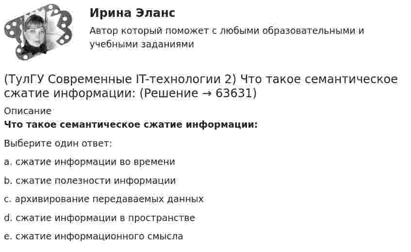      
            Описание
            Что такое семантическое сжатие информации:Выберите один ответ:a. сжатие информации во времени b. сжатие полезности информации c. архивирование передаваемых данных d. сжатие информации в пространстве e. сжатие информационного смысла    
            
            
            (ТулГУ Современные IT-технологии 2) Что такое процесс кодирования данных(ТулГУ Современные IT-технологии 2) Что такое семантическое сжатие информации:(ТулГУ Современные информационные технологии) ACCESS реализует — … структуру данных(ТулГУ Современные информационные технологии) BIM в эксплуатации:(ТулГУ Современные информационные технологии) Front Page — это средство . . .(ТулГУ Современные информационные технологии) ISA–это(ТулГУ Современные информационные технологии) Mainframe–это(ТулГУ Современные IT-технологии 2) Укажите правильное полное имя файла в системе Windows(ТулГУ Современные IT-технологии 2) Укажите программы, являющиеся текстовыми процессорами.(ТулГУ Современные IT-технологии 2) Укажите системы автоматизации среднего и крупного бизнеса:(ТулГУ Современные IT-технологии 2) Формула длины окружности L=2πr является результатом _________ моделирования.(ТулГУ Современные IT-технологии 2) Что включает в себя пользовательский интерфейс:(ТулГУ Современные IT-технологии 2) Что входит в прикладное ПО общего назначения(ТулГУ Современные IT-технологии 2) Что обрабатывают информационные системы, называемые экспертными системами: