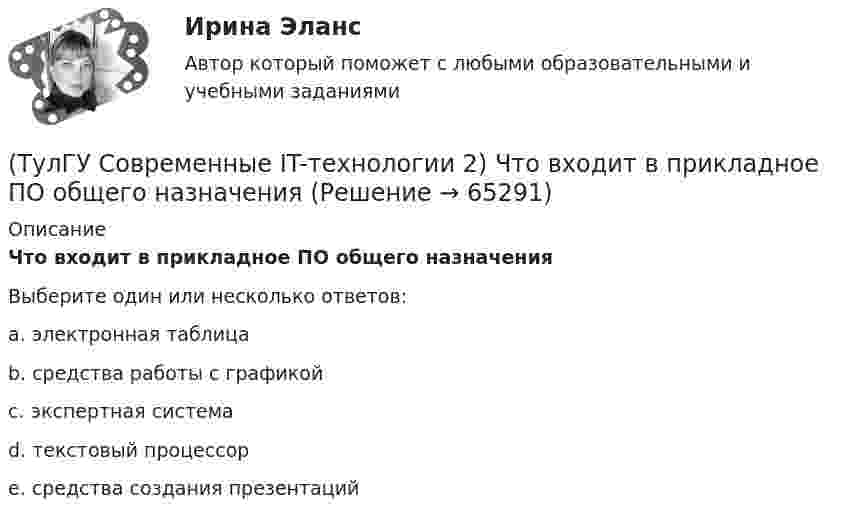      
            Описание
            Что входит в прикладное ПО общего назначенияВыберите один или несколько ответов:a. электронная таблица b. средства работы с графикой c. экспертная система d. текстовый процессор e. средства создания презентаций    
            
            
            (ТулГУ Современные IT-технологии 2) Что включает в себя пользовательский интерфейс:(ТулГУ Современные IT-технологии 2) Что входит в прикладное ПО общего назначения(ТулГУ Современные IT-технологии 2) Что обрабатывают информационные системы, называемые экспертными системами:(ТулГУ Современные IT-технологии 2) Что относится к службам Интернет(ТулГУ Современные IT-технологии 2) Что такое процесс кодирования данных(ТулГУ Современные IT-технологии 2) Что такое семантическое сжатие информации:(ТулГУ Современные информационные технологии) ACCESS реализует — … структуру данных(ТулГУ Современные IT-технологии 2) Сколькими битами могут быть выражены следующие понятия: «белое», «черное»(ТулГУ Современные IT-технологии 2) Укажите возможные атрибуты файлов(ТулГУ Современные IT-технологии 2) Укажите название интегрированного офисного пакета программ общего назначения.(ТулГУ Современные IT-технологии 2) Укажите особенности диалогового режима работы операционной системы(ТулГУ Современные IT-технологии 2) Укажите правильное полное имя файла в системе Windows(ТулГУ Современные IT-технологии 2) Укажите программы, являющиеся текстовыми процессорами.(ТулГУ Современные IT-технологии 2) Укажите системы автоматизации среднего и крупного бизнеса: