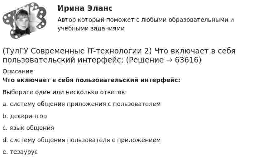      
            Описание
            Что включает в себя пользовательский интерфейс:Выберите один или несколько ответов:a. систему общения приложения с пользователем b. дескриптор c. язык общения d. систему общения пользователя с приложением e. тезаурус    
            
            
            (ТулГУ Современные IT-технологии 2) Формула длины окружности L=2πr является результатом _________ моделирования.(ТулГУ Современные IT-технологии 2) Что включает в себя пользовательский интерфейс:(ТулГУ Современные IT-технологии 2) Что входит в прикладное ПО общего назначения(ТулГУ Современные IT-технологии 2) Что обрабатывают информационные системы, называемые экспертными системами:(ТулГУ Современные IT-технологии 2) Что относится к службам Интернет(ТулГУ Современные IT-технологии 2) Что такое процесс кодирования данных(ТулГУ Современные IT-технологии 2) Что такое семантическое сжатие информации:(ТулГУ Современные IT-технологии 2) Символ ___  в блок-схемах обозначает(ТулГУ Современные IT-технологии 2) Сколькими битами могут быть выражены следующие понятия: «белое», «черное»(ТулГУ Современные IT-технологии 2) Укажите возможные атрибуты файлов(ТулГУ Современные IT-технологии 2) Укажите название интегрированного офисного пакета программ общего назначения.(ТулГУ Современные IT-технологии 2) Укажите особенности диалогового режима работы операционной системы(ТулГУ Современные IT-технологии 2) Укажите правильное полное имя файла в системе Windows(ТулГУ Современные IT-технологии 2) Укажите программы, являющиеся текстовыми процессорами.