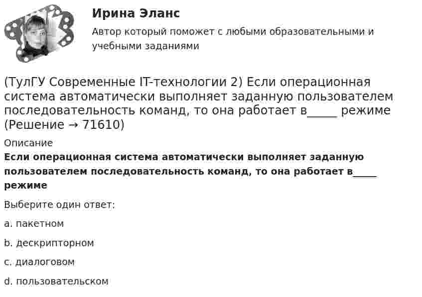      
            Описание
            Если операционная система автоматически выполняет заданную пользователем последовательность команд, то она работает в_____ режимеВыберите один ответ:a. пакетном b. дескрипторном c. диалоговом d. пользовательском    
            
            
            (ТулГУ Современные IT-технологии 2) Вычислить в девятеричной системе счисления: 870-780(ТулГУ Современные IT-технологии 2) Если операционная система автоматически выполняет заданную пользователем последовательность команд, то она работает в_____ режиме(ТулГУ Современные IT-технологии 2) Задан одномерный массив X1, X2, .., XN. Фрагмент алгоритма определяет(ТулГУ Современные IT-технологии 2) Задан одномерный массив X1, X2, .., XN. Фрагмент алгоритма определяет(ТулГУ Современные IT-технологии 2) Из предложенного списка графическими расширениями являются(ТулГУ Современные IT-технологии 2) Из чего состоит рабочее пространство электронных таблиц Excel, Calc:(ТулГУ Современные IT-технологии 2) Какая часть адреса представленного ресурса http://www.rambler.ru/history/napoleon1812.htm указывает на имя сервера(ТулГУ Современные IT-технологии 1) Технология OLE обеспечивает объединение документов созданных …(ТулГУ Современные IT-технологии 1) Укажите технологию беспроводной пакетной передачи данных:(ТулГУ Современные IT-технологии 1) Что можно выполнить только в условиях локальной вычислительной сети?(ТулГУ Современные IT-технологии 1) Что представляет собой набор баз данных и каталогов, в которых помещаются адресная информация и сообщения:(ТулГУ Современные IT-технологии 2) CAE – системы (Computer Aided Engineering) – это системы:(ТулГУ Современные IT-технологии 2) Англоязычный синоним систем автоматизированного проектирования САПР:(ТулГУ Современные IT-технологии 2) В результате выполнения фрагмента алгоритма элементы массива при N=4 получат значения  i=1  нц  пока i<=N  ai=i*2+2  i=i+1  кц