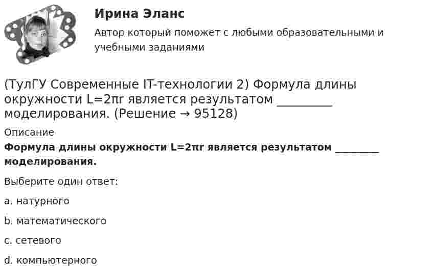      
            Описание
            Формула длины окружности L=2πr является результатом _________ моделирования.Выберите один ответ:a. натурного b. математического c. сетевого d. компьютерного    
            
            
            (ТулГУ Современные IT-технологии 2) Укажите системы автоматизации среднего и крупного бизнеса:(ТулГУ Современные IT-технологии 2) Формула длины окружности L=2πr является результатом _________ моделирования.(ТулГУ Современные IT-технологии 2) Что включает в себя пользовательский интерфейс:(ТулГУ Современные IT-технологии 2) Что входит в прикладное ПО общего назначения(ТулГУ Современные IT-технологии 2) Что обрабатывают информационные системы, называемые экспертными системами:(ТулГУ Современные IT-технологии 2) Что относится к службам Интернет(ТулГУ Современные IT-технологии 2) Что такое процесс кодирования данных(ТулГУ Современные IT-технологии 2) Проектирование системы может быть реализовано при помощи:(ТулГУ Современные IT-технологии 2) Символ ___  в блок-схемах обозначает(ТулГУ Современные IT-технологии 2) Сколькими битами могут быть выражены следующие понятия: «белое», «черное»(ТулГУ Современные IT-технологии 2) Укажите возможные атрибуты файлов(ТулГУ Современные IT-технологии 2) Укажите название интегрированного офисного пакета программ общего назначения.(ТулГУ Современные IT-технологии 2) Укажите особенности диалогового режима работы операционной системы(ТулГУ Современные IT-технологии 2) Укажите правильное полное имя файла в системе Windows