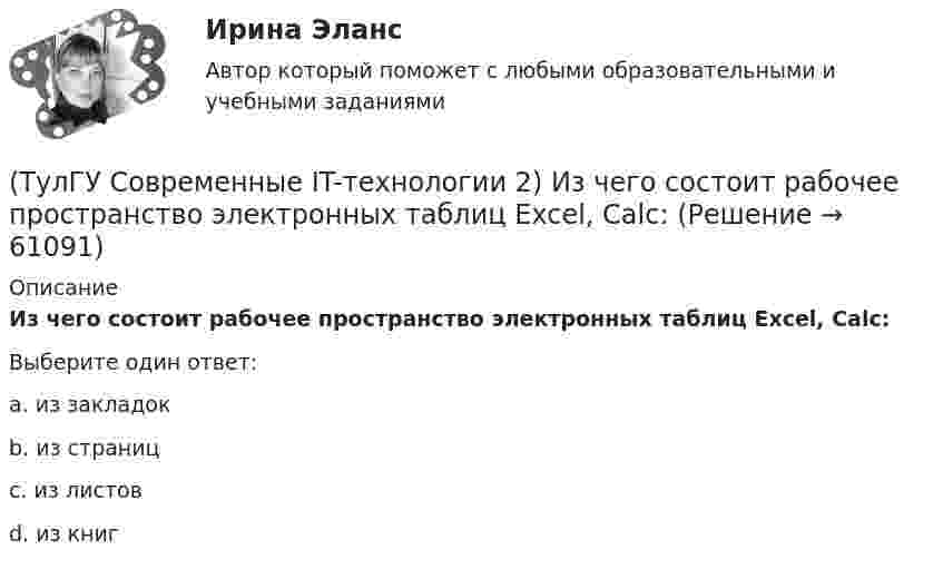      
            Описание
            Из чего состоит рабочее пространство электронных таблиц Excel, Calc:Выберите один ответ:a. из закладок b. из страниц c. из листов d. из книг    
            
            
            (ТулГУ Современные IT-технологии 2) Из предложенного списка графическими расширениями являются(ТулГУ Современные IT-технологии 2) Из чего состоит рабочее пространство электронных таблиц Excel, Calc:(ТулГУ Современные IT-технологии 2) Какая часть адреса представленного ресурса http://www.rambler.ru/history/napoleon1812.htm указывает на имя сервера(ТулГУ Современные IT-технологии 2) Какие две модели относятся к предметным(ТулГУ Современные IT-технологии 2) Какие расширения имеют исполняемые файлы(ТулГУ Современные IT-технологии 2) Какие структурные единицы включает в себя система электронного документооборота:(ТулГУ Современные IT-технологии 2) Как называется база данных в свободном пакете OpenOffice(ТулГУ Современные IT-технологии 2) CAE – системы (Computer Aided Engineering) – это системы:(ТулГУ Современные IT-технологии 2) Англоязычный синоним систем автоматизированного проектирования САПР:(ТулГУ Современные IT-технологии 2) В результате выполнения фрагмента алгоритма элементы массива при N=4 получат значения  i=1  нц  пока i<=N  ai=i*2+2  i=i+1  кц(ТулГУ Современные IT-технологии 2) Вычислительная (компьютерная) сеть служит для …(ТулГУ Современные IT-технологии 2) Вычислить в девятеричной системе счисления: 870-780(ТулГУ Современные IT-технологии 2) Если операционная система автоматически выполняет заданную пользователем последовательность команд, то она работает в_____ режиме(ТулГУ Современные IT-технологии 2) Задан одномерный массив X1, X2, .., XN. Фрагмент алгоритма определяет