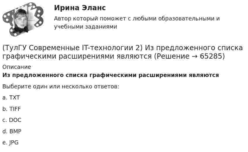      
            Описание
            Из предложенного списка графическими расширениями являютсяВыберите один или несколько ответов:a. TXT b. TIFF c. DOC d. BMP e. JPG    
            
            
            (ТулГУ Современные IT-технологии 2) Задан одномерный массив X1, X2, .., XN. Фрагмент алгоритма определяет(ТулГУ Современные IT-технологии 2) Из предложенного списка графическими расширениями являются(ТулГУ Современные IT-технологии 2) Из чего состоит рабочее пространство электронных таблиц Excel, Calc:(ТулГУ Современные IT-технологии 2) Какая часть адреса представленного ресурса http://www.rambler.ru/history/napoleon1812.htm указывает на имя сервера(ТулГУ Современные IT-технологии 2) Какие две модели относятся к предметным(ТулГУ Современные IT-технологии 2) Какие расширения имеют исполняемые файлы(ТулГУ Современные IT-технологии 2) Какие структурные единицы включает в себя система электронного документооборота:(ТулГУ Современные IT-технологии 1) Что представляет собой набор баз данных и каталогов, в которых помещаются адресная информация и сообщения:(ТулГУ Современные IT-технологии 2) CAE – системы (Computer Aided Engineering) – это системы:(ТулГУ Современные IT-технологии 2) Англоязычный синоним систем автоматизированного проектирования САПР:(ТулГУ Современные IT-технологии 2) В результате выполнения фрагмента алгоритма элементы массива при N=4 получат значения  i=1  нц  пока i<=N  ai=i*2+2  i=i+1  кц(ТулГУ Современные IT-технологии 2) Вычислительная (компьютерная) сеть служит для …(ТулГУ Современные IT-технологии 2) Вычислить в девятеричной системе счисления: 870-780(ТулГУ Современные IT-технологии 2) Если операционная система автоматически выполняет заданную пользователем последовательность команд, то она работает в_____ режиме