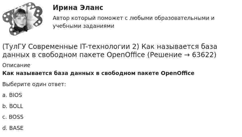      
            Описание
            Как называется база данных в свободном пакете OpenOfficeВыберите один ответ:a. BIOS b. BOLL c. BOSS d. BASE    
            
            
            (ТулГУ Современные IT-технологии 2) Какие структурные единицы включает в себя система электронного документооборота:(ТулГУ Современные IT-технологии 2) Как называется база данных в свободном пакете OpenOffice(ТулГУ Современные IT-технологии 2) Как называется заданная схема(ТулГУ Современные IT-технологии 2) Как называется основной вид компьютеров, подключенных к сети, выполняющих основную работу(ТулГУ Современные IT-технологии 2) Как называется свойство алгоритма, характеризующее однозначность выполнения действий(ТулГУ Современные IT-технологии 2) Как называется связанный диапазон ячеек в электронной таблице:(ТулГУ Современные IT-технологии 2) Как называется совокупность данных, обрабатываемая как единое целое(ТулГУ Современные IT-технологии 2) Если операционная система автоматически выполняет заданную пользователем последовательность команд, то она работает в_____ режиме(ТулГУ Современные IT-технологии 2) Задан одномерный массив X1, X2, .., XN. Фрагмент алгоритма определяет(ТулГУ Современные IT-технологии 2) Задан одномерный массив X1, X2, .., XN. Фрагмент алгоритма определяет(ТулГУ Современные IT-технологии 2) Из предложенного списка графическими расширениями являются(ТулГУ Современные IT-технологии 2) Из чего состоит рабочее пространство электронных таблиц Excel, Calc:(ТулГУ Современные IT-технологии 2) Какая часть адреса представленного ресурса http://www.rambler.ru/history/napoleon1812.htm указывает на имя сервера(ТулГУ Современные IT-технологии 2) Какие две модели относятся к предметным