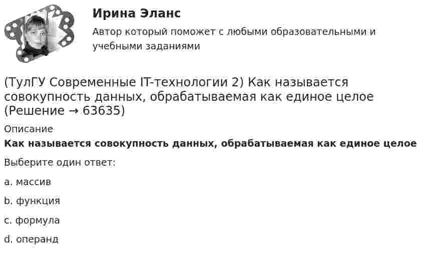      
            Описание
            Как называется совокупность данных, обрабатываемая как единое целоеВыберите один ответ:a. массив b. функция c. формула d. операнд    
            
            
            (ТулГУ Современные IT-технологии 2) Как называется связанный диапазон ячеек в электронной таблице:(ТулГУ Современные IT-технологии 2) Как называется совокупность данных, обрабатываемая как единое целое(ТулГУ Современные IT-технологии 2) Как называется устройство для записи и воспроизведения цифровой информации на кассету с магнитной лентой:(ТулГУ Современные IT-технологии 2) Как называется устройство, который можно встраивать в систему управления или технологическую линию:(ТулГУ Современные IT-технологии 2) Какой подход в программировании направлен на решение узкого круга задач искусственного интеллекта(ТулГУ Современные IT-технологии 2) Основными элементами пользовательского интерфейса в прикладных программах являются:(ТулГУ Современные IT-технологии 2) Основным элементом интерфейса WIMP являются…(ТулГУ Современные IT-технологии 2) Какая часть адреса представленного ресурса http://www.rambler.ru/history/napoleon1812.htm указывает на имя сервера(ТулГУ Современные IT-технологии 2) Какие две модели относятся к предметным(ТулГУ Современные IT-технологии 2) Какие расширения имеют исполняемые файлы(ТулГУ Современные IT-технологии 2) Какие структурные единицы включает в себя система электронного документооборота:(ТулГУ Современные IT-технологии 2) Как называется база данных в свободном пакете OpenOffice(ТулГУ Современные IT-технологии 2) Как называется заданная схема(ТулГУ Современные IT-технологии 2) Как называется основной вид компьютеров, подключенных к сети, выполняющих основную работу