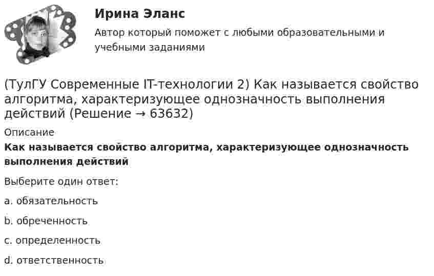      
            Описание
            Как называется свойство алгоритма, характеризующее однозначность выполнения действийВыберите один ответ:a. обязательность b. обреченность c. определенность d. ответственность    
            
            
            (ТулГУ Современные IT-технологии 2) Как называется основной вид компьютеров, подключенных к сети, выполняющих основную работу(ТулГУ Современные IT-технологии 2) Как называется свойство алгоритма, характеризующее однозначность выполнения действий(ТулГУ Современные IT-технологии 2) Как называется связанный диапазон ячеек в электронной таблице:(ТулГУ Современные IT-технологии 2) Как называется совокупность данных, обрабатываемая как единое целое(ТулГУ Современные IT-технологии 2) Как называется устройство для записи и воспроизведения цифровой информации на кассету с магнитной лентой:(ТулГУ Современные IT-технологии 2) Как называется устройство, который можно встраивать в систему управления или технологическую линию:(ТулГУ Современные IT-технологии 2) Какой подход в программировании направлен на решение узкого круга задач искусственного интеллекта(ТулГУ Современные IT-технологии 2) Из предложенного списка графическими расширениями являются(ТулГУ Современные IT-технологии 2) Из чего состоит рабочее пространство электронных таблиц Excel, Calc:(ТулГУ Современные IT-технологии 2) Какая часть адреса представленного ресурса http://www.rambler.ru/history/napoleon1812.htm указывает на имя сервера(ТулГУ Современные IT-технологии 2) Какие две модели относятся к предметным(ТулГУ Современные IT-технологии 2) Какие расширения имеют исполняемые файлы(ТулГУ Современные IT-технологии 2) Какие структурные единицы включает в себя система электронного документооборота:(ТулГУ Современные IT-технологии 2) Как называется база данных в свободном пакете OpenOffice