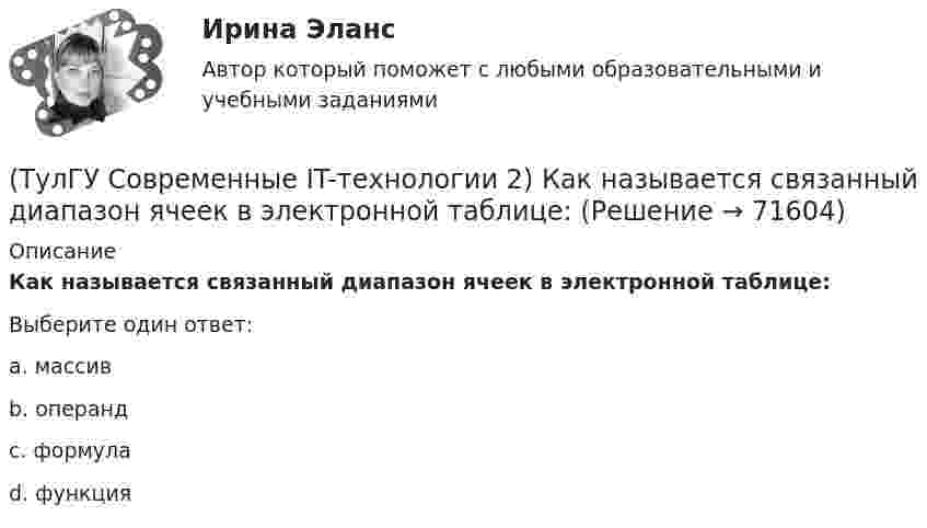      
            Описание
            Как называется связанный диапазон ячеек в электронной таблице:Выберите один ответ:a. массив b. операндc. формулаd. функция   
            
            
            (ТулГУ Современные IT-технологии 2) Как называется свойство алгоритма, характеризующее однозначность выполнения действий(ТулГУ Современные IT-технологии 2) Как называется связанный диапазон ячеек в электронной таблице:(ТулГУ Современные IT-технологии 2) Как называется совокупность данных, обрабатываемая как единое целое(ТулГУ Современные IT-технологии 2) Как называется устройство для записи и воспроизведения цифровой информации на кассету с магнитной лентой:(ТулГУ Современные IT-технологии 2) Как называется устройство, который можно встраивать в систему управления или технологическую линию:(ТулГУ Современные IT-технологии 2) Какой подход в программировании направлен на решение узкого круга задач искусственного интеллекта(ТулГУ Современные IT-технологии 2) Основными элементами пользовательского интерфейса в прикладных программах являются:(ТулГУ Современные IT-технологии 2) Из чего состоит рабочее пространство электронных таблиц Excel, Calc:(ТулГУ Современные IT-технологии 2) Какая часть адреса представленного ресурса http://www.rambler.ru/history/napoleon1812.htm указывает на имя сервера(ТулГУ Современные IT-технологии 2) Какие две модели относятся к предметным(ТулГУ Современные IT-технологии 2) Какие расширения имеют исполняемые файлы(ТулГУ Современные IT-технологии 2) Какие структурные единицы включает в себя система электронного документооборота:(ТулГУ Современные IT-технологии 2) Как называется база данных в свободном пакете OpenOffice(ТулГУ Современные IT-технологии 2) Как называется заданная схема