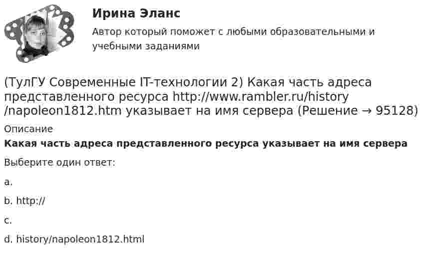      
            Описание
            Какая часть адреса представленного ресурса  указывает на имя сервераВыберите один ответ:a.  b. http:// c.  d. history/napoleon1812.html    
            
            
            (ТулГУ Современные IT-технологии 2) Из чего состоит рабочее пространство электронных таблиц Excel, Calc:(ТулГУ Современные IT-технологии 2) Какая часть адреса представленного ресурса http://www.rambler.ru/history/napoleon1812.htm указывает на имя сервера(ТулГУ Современные IT-технологии 2) Какие две модели относятся к предметным(ТулГУ Современные IT-технологии 2) Какие расширения имеют исполняемые файлы(ТулГУ Современные IT-технологии 2) Какие структурные единицы включает в себя система электронного документооборота:(ТулГУ Современные IT-технологии 2) Как называется база данных в свободном пакете OpenOffice(ТулГУ Современные IT-технологии 2) Как называется заданная схема(ТулГУ Современные IT-технологии 2) Англоязычный синоним систем автоматизированного проектирования САПР:(ТулГУ Современные IT-технологии 2) В результате выполнения фрагмента алгоритма элементы массива при N=4 получат значения  i=1  нц  пока i<=N  ai=i*2+2  i=i+1  кц(ТулГУ Современные IT-технологии 2) Вычислительная (компьютерная) сеть служит для …(ТулГУ Современные IT-технологии 2) Вычислить в девятеричной системе счисления: 870-780(ТулГУ Современные IT-технологии 2) Если операционная система автоматически выполняет заданную пользователем последовательность команд, то она работает в_____ режиме(ТулГУ Современные IT-технологии 2) Задан одномерный массив X1, X2, .., XN. Фрагмент алгоритма определяет(ТулГУ Современные IT-технологии 2) Задан одномерный массив X1, X2, .., XN. Фрагмент алгоритма определяет
