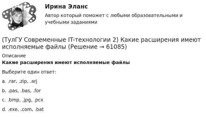      
            Описание
            Какие расширения имеют исполняемые файлыВыберите один ответ:a. .rar, .zip, .arj b. .pas, .bas, .for c. .bmp, .jpg, .pcx d. .exe, .com, .bat    
            
            
            (ТулГУ Современные IT-технологии 2) Какие две модели относятся к предметным(ТулГУ Современные IT-технологии 2) Какие расширения имеют исполняемые файлы(ТулГУ Современные IT-технологии 2) Какие структурные единицы включает в себя система электронного документооборота:(ТулГУ Современные IT-технологии 2) Как называется база данных в свободном пакете OpenOffice(ТулГУ Современные IT-технологии 2) Как называется заданная схема(ТулГУ Современные IT-технологии 2) Как называется основной вид компьютеров, подключенных к сети, выполняющих основную работу(ТулГУ Современные IT-технологии 2) Как называется свойство алгоритма, характеризующее однозначность выполнения действий(ТулГУ Современные IT-технологии 2) Вычислительная (компьютерная) сеть служит для …(ТулГУ Современные IT-технологии 2) Вычислить в девятеричной системе счисления: 870-780(ТулГУ Современные IT-технологии 2) Если операционная система автоматически выполняет заданную пользователем последовательность команд, то она работает в_____ режиме(ТулГУ Современные IT-технологии 2) Задан одномерный массив X1, X2, .., XN. Фрагмент алгоритма определяет(ТулГУ Современные IT-технологии 2) Задан одномерный массив X1, X2, .., XN. Фрагмент алгоритма определяет(ТулГУ Современные IT-технологии 2) Из предложенного списка графическими расширениями являются(ТулГУ Современные IT-технологии 2) Из чего состоит рабочее пространство электронных таблиц Excel, Calc: