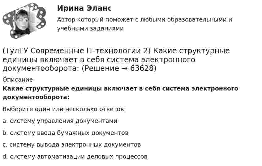      
            Описание
            Какие структурные единицы включает в себя система электронного документооборота:Выберите один или несколько ответов:a. систему управления документами b. систему ввода бумажных документов c. систему вывода электронных документов d. систему автоматизации деловых процессов    
            
            
            (ТулГУ Современные IT-технологии 2) Какие расширения имеют исполняемые файлы(ТулГУ Современные IT-технологии 2) Какие структурные единицы включает в себя система электронного документооборота:(ТулГУ Современные IT-технологии 2) Как называется база данных в свободном пакете OpenOffice(ТулГУ Современные IT-технологии 2) Как называется заданная схема(ТулГУ Современные IT-технологии 2) Как называется основной вид компьютеров, подключенных к сети, выполняющих основную работу(ТулГУ Современные IT-технологии 2) Как называется свойство алгоритма, характеризующее однозначность выполнения действий(ТулГУ Современные IT-технологии 2) Как называется связанный диапазон ячеек в электронной таблице:(ТулГУ Современные IT-технологии 2) Вычислить в девятеричной системе счисления: 870-780(ТулГУ Современные IT-технологии 2) Если операционная система автоматически выполняет заданную пользователем последовательность команд, то она работает в_____ режиме(ТулГУ Современные IT-технологии 2) Задан одномерный массив X1, X2, .., XN. Фрагмент алгоритма определяет(ТулГУ Современные IT-технологии 2) Задан одномерный массив X1, X2, .., XN. Фрагмент алгоритма определяет(ТулГУ Современные IT-технологии 2) Из предложенного списка графическими расширениями являются(ТулГУ Современные IT-технологии 2) Из чего состоит рабочее пространство электронных таблиц Excel, Calc:(ТулГУ Современные IT-технологии 2) Какая часть адреса представленного ресурса http://www.rambler.ru/history/napoleon1812.htm указывает на имя сервера