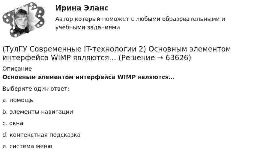     
            Описание
            Основным элементом интерфейса WIMP являются…Выберите один ответ:a. помощь b. элементы навигации c. окна d. контекстная подсказка e. система меню    
            
            
            (ТулГУ Современные IT-технологии 2) Основными элементами пользовательского интерфейса в прикладных программах являются:(ТулГУ Современные IT-технологии 2) Основным элементом интерфейса WIMP являются…(ТулГУ Современные IT-технологии 2) Перечислите, что содержит информационно-вычислительная сеть:(ТулГУ Современные IT-технологии 2) По реализации интерфейса пользователя операционные системы разделяются на …(ТулГУ Современные IT-технологии 2) Проектирование системы может быть реализовано при помощи:(ТулГУ Современные IT-технологии 2) Символ ___  в блок-схемах обозначает(ТулГУ Современные IT-технологии 2) Сколькими битами могут быть выражены следующие понятия: «белое», «черное»(ТулГУ Современные IT-технологии 2) Как называется заданная схема(ТулГУ Современные IT-технологии 2) Как называется основной вид компьютеров, подключенных к сети, выполняющих основную работу(ТулГУ Современные IT-технологии 2) Как называется свойство алгоритма, характеризующее однозначность выполнения действий(ТулГУ Современные IT-технологии 2) Как называется связанный диапазон ячеек в электронной таблице:(ТулГУ Современные IT-технологии 2) Как называется совокупность данных, обрабатываемая как единое целое(ТулГУ Современные IT-технологии 2) Как называется устройство для записи и воспроизведения цифровой информации на кассету с магнитной лентой:(ТулГУ Современные IT-технологии 2) Как называется устройство, который можно встраивать в систему управления или технологическую линию:
